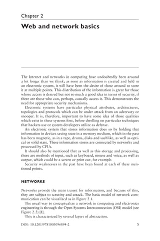 5
Chapter 2
Web and network basics
The Internet and networks in computing have undoubtedly been around
a lot longer than we think; as soon as information is created and held in
an electronic system, it will have been the desire of those around to store
it at multiple points. This distribution of the information is great for those
whose access is desired but not so much a good idea in terms of security, if
there are those who can, perhaps, casually access it. This demonstrates the
need for appropriate security mechanisms.
Electronic systems have particular physical attributes, architectures,
topologies and protocols which can be under attack from an adversary or
snooper. It is, therefore, important to have some idea of those qualities
which exist in these systems first, before dwelling on particular techniques
that hackers use or system developers utilize as defense.
An electronic system that stores information does so by holding that
information in devices saving state in a memory medium, which in the past
has been magnetic, as in a tape, drums, disks and suchlike, as well as opti-
cal or solid state. These information stores are connected by networks and
processed by CPUs.
It should also be mentioned that as well as this storage and processing,
there are methods of input, such as keyboard, mouse and voice, as well as
output, which could be a screen or print out, for example.
Security weaknesses in the past have been found at each of these men-
tioned points.
NETWORKS
Networks provide the main transit for information, and because of this,
they are subject to scrutiny and attack. The basic model of network com-
munication can be visualized as in Figure 2.1.
The usual way to conceptualize a network in computing and electronics
engineering is through the Open Systems Interconnection (OSI) model (see
Figure 2.2) [1].
This is characterized by several layers of abstraction.
DOI: 10.1201/9781003096894-2
 