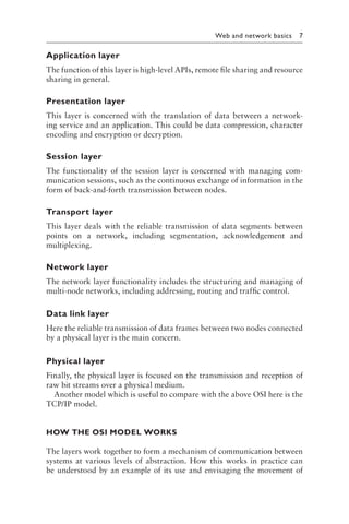 
Web and network basics 7
Application layer
The function of this layer is high-level APIs, remote file sharing and resource
sharing in general.
Presentation layer
This layer is concerned with the translation of data between a network-
ing service and an application. This could be data compression, character
encoding and encryption or decryption.
Session layer
The functionality of the session layer is concerned with managing com-
munication sessions, such as the continuous exchange of information in the
form of back-and-forth transmission between nodes.
Transport layer
This layer deals with the reliable transmission of data segments between
points on a network, including segmentation, acknowledgement and
multiplexing.
Network layer
The network layer functionality includes the structuring and managing of
multi-node networks, including addressing, routing and traffic control.
Data link layer
Here the reliable transmission of data frames between two nodes connected
by a physical layer is the main concern.
Physical layer
Finally, the physical layer is focused on the transmission and reception of
raw bit streams over a physical medium.
Another model which is useful to compare with the above OSI here is the
TCP/IP model.
HOW THE OSI MODEL WORKS
The layers work together to form a mechanism of communication between
systems at various levels of abstraction. How this works in practice can
be understood by an example of its use and envisaging the movement of
 