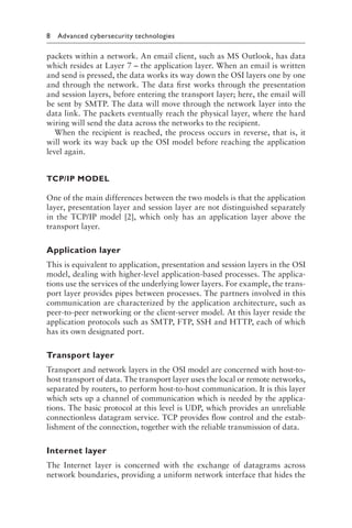 8 Advanced cybersecurity technologies﻿
packets within a network. An email client, such as MS Outlook, has data
which resides at Layer 7 – the application layer. When an email is written
and send is pressed, the data works its way down the OSI layers one by one
and through the network. The data first works through the presentation
and session layers, before entering the transport layer; here, the email will
be sent by SMTP. The data will move through the network layer into the
data link. The packets eventually reach the physical layer, where the hard
wiring will send the data across the networks to the recipient.
When the recipient is reached, the process occurs in reverse, that is, it
will work its way back up the OSI model before reaching the application
level again.
TCP/IP MODEL
One of the main differences between the two models is that the application
layer, presentation layer and session layer are not distinguished separately
in the TCP/IP model [2], which only has an application layer above the
transport layer.
Application layer
This is equivalent to application, presentation and session layers in the OSI
model, dealing with higher-level application-based processes. The applica-
tions use the services of the underlying lower layers. For example, the trans-
port layer provides pipes between processes. The partners involved in this
communication are characterized by the application architecture, such as
peer-to-peer networking or the client-server model. At this layer reside the
application protocols such as SMTP, FTP, SSH and HTTP, each of which
has its own designated port.
Transport layer
Transport and network layers in the OSI model are concerned with host-to-
host transport of data. The transport layer uses the local or remote networks,
separated by routers, to perform host-to-host communication. It is this layer
which sets up a channel of communication which is needed by the applica-
tions. The basic protocol at this level is UDP, which provides an unreliable
connectionless datagram service. TCP provides flow control and the estab-
lishment of the connection, together with the reliable transmission of data.
Internet layer
The Internet layer is concerned with the exchange of datagrams across
network boundaries, providing a uniform network interface that hides the
 
