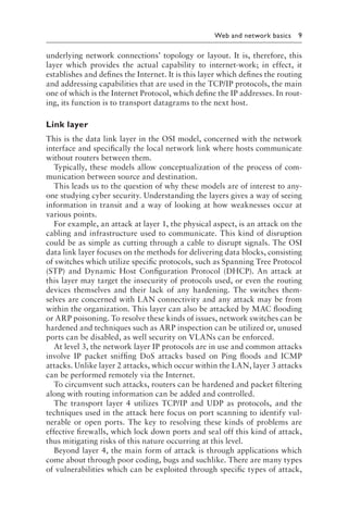 
Web and network basics 9
underlying network connections’ topology or layout. It is, therefore, this
layer which provides the actual capability to internet-work; in effect, it
establishes and defines the Internet. It is this layer which defines the routing
and addressing capabilities that are used in the TCP/IP protocols, the main
one of which is the Internet Protocol, which define the IP addresses. In rout-
ing, its function is to transport datagrams to the next host.
Link layer
This is the data link layer in the OSI model, concerned with the network
interface and specifically the local network link where hosts communicate
without routers between them.
Typically, these models allow conceptualization of the process of com-
munication between source and destination.
This leads us to the question of why these models are of interest to any-
one studying cyber security. Understanding the layers gives a way of seeing
information in transit and a way of looking at how weaknesses occur at
various points.
For example, an attack at layer 1, the physical aspect, is an attack on the
cabling and infrastructure used to communicate. This kind of disruption
could be as simple as cutting through a cable to disrupt signals. The OSI
data link layer focuses on the methods for delivering data blocks, consisting
of switches which utilize specific protocols, such as Spanning Tree Protocol
(STP) and Dynamic Host Configuration Protocol (DHCP). An attack at
this layer may target the insecurity of protocols used, or even the routing
devices themselves and their lack of any hardening. The switches them-
selves are concerned with LAN connectivity and any attack may be from
within the organization. This layer can also be attacked by MAC flooding
or ARP poisoning. To resolve these kinds of issues, network switches can be
hardened and techniques such as ARP inspection can be utilized or, unused
ports can be disabled, as well security on VLANs can be enforced.
At level 3, the network layer IP protocols are in use and common attacks
involve IP packet sniffing DoS attacks based on Ping floods and ICMP
attacks. Unlike layer 2 attacks, which occur within the LAN, layer 3 attacks
can be performed remotely via the Internet.
To circumvent such attacks, routers can be hardened and packet filtering
along with routing information can be added and controlled.
The transport layer 4 utilizes TCP/IP and UDP as protocols, and the
techniques used in the attack here focus on port scanning to identify vul-
nerable or open ports. The key to resolving these kinds of problems are
effective firewalls, which lock down ports and seal off this kind of attack,
thus mitigating risks of this nature occurring at this level.
Beyond layer 4, the main form of attack is through applications which
come about through poor coding, bugs and suchlike. There are many types
of vulnerabilities which can be exploited through specific types of attack,
 