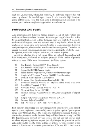 10 Advanced cybersecurity technologies﻿
such as SQL injection, where, for example, the software engineer has not
correctly allowed for invalid input. Injected code into the SQL database
could extract data. Here the main aim in mitigating such an issue is to
ensure good software engineering practices are adhered to.
PROTOCOLS AND PORTS
Any communication between parties requires a set of rules which are
understood between those involved. Someone speaking Chinese has a dif-
fering protocol set applied to their language than say, English. A mutually
understood change of rules and symbols used is required to allow for the
exchange of meaningful information. Similarly, to communicate between
computer systems, there need to be rules and interface points. The rules, or
agreed means of communicating, are known as protocols, while the inter-
face points, which are assigned protocols, are known as ports.
A system, whether it be a full-blown PC or an embedded controller, will
have many ports, each with an assigned protocol. While the list of ports is
extensive, some of the more common ones are listed below:
20 File Transfer Protocol (FTP) Data Transfer
21 File Transfer Protocol (FTP) Command Control
22 Secure Shell (SSH) Secure Login
23 Telnet remote login service, unencrypted text messages
25 Simple Mail Transfer Protocol (SMTP) E-mail routing
53 Domain Name System (DNS) service
67, 68 Dynamic Host Configuration Protocol (DHCP)
80 Hypertext Transfer Protocol (HTTP) used in the World Wide Web
110 Post Office Protocol (POP3)
119 Network News Transfer Protocol (NNTP)
123 Network Time Protocol (NTP)
143 Internet Message Access Protocol (IMAP) Management of digital
mail
161 Simple Network Management Protocol (SNMP)
194 Internet Relay Chat (IRC)
443 HTTP Secure (HTTPS) HTTP over TLS/SSL
Port numbers are divided into three ranges: well-known ports (also named
system ports), registered ports and dynamic or private ports. System ports
range from 0 through 1023. The ranges and ports themselves are defined by
convention, overseen by the Internet Assigned Numbers Authority (IANA)
[3]. Typically, core network services such as the web use well-known port
numbers. Operating systems require special privileges for particular appli-
cations to bind to specific ports, as they are critical for the operation of the
network. Ports that are between port numbers 1024 and 49151 are known
 