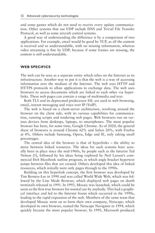 12 Advanced cybersecurity technologies﻿
and some games which do not need to receive every update communica-
tion. Other systems that use UDP include DNS and Trivial File Transfer
Protocol, as well as some aircraft control systems.
A good way of understanding the difference is by a comparison of two
applications. For example, email would be good by TCP, as all the content
is received and so understandable, with no missing information, whereas
video streaming is fine by UDP, because if some frames are missing, the
content is still understandable.
WEB SPECIFICS
The web can be seen as a separate entity which relies on the Internet as its
infrastructure. Another way to put it is that the web is a way of accessing
information over the medium of the Internet. The web uses HTTP and
HTTPS protocols to allow applications to exchange data. The web uses
browsers to access documents which are linked to each other via hyper-
links. These web pages can contain a range of multimedia and text.
Both TLS and its deprecated predecessor SSL are used in web browsing,
email, instant messaging and voice over IP (VoIP).
The web is based on a client-server architecture, revolving around the
browser on the client side, with its various capabilities for communica-
tion, running scripts and rendering web pages. Web browsers run on var-
ious devices from desktops, laptops, to smartphones. The most popular
browser has been, for some time, Google Chrome. As of 2020, the general
share of browsers is around Chrome 62% and Safari 20%, with Firefox
at 4%. Others include Samsung, Opera, Edge and IE, only taking small
percentages.
The central idea of the browser is that of hyperlinks – the ability to
move between linked resources. The ideas for such systems have actu-
ally been in place since the mid-1960s, by people such as the futurist Ted
Nelson [5], followed by his ideas being explored by Neil Larson’s com-
mercial DoS Maxthink outline program, in which angle bracket hypertext
jumps between files that are created. Others developed this idea of linked
resources, which initially were only pages through to the 1990s.
Building on this hyperlink concept, the first browser was developed by
Tim Berners-Lee in 1990 and was called World Wide Web, which was fol-
lowed by the Line Mode Browser, which displayed web pages on dumb
terminals released in 1991. In 1993, Mosaic was launched, which could be
seem as the first true browser for normal use by anybody. This had a graphi-
cal interface and led to the Internet boom which occurred in the 1990s,
leading to the rapid expansion of the web. Members of the same team that
developed Mosaic went on to form their own company, Netscape, which
developed its own browser, named the Netscape Navigator in 1994, which
quickly became the more popular browser. In 1995, Microsoft produced
 