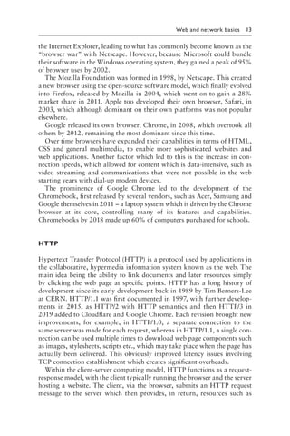 
Web and network basics 13
the Internet Explorer, leading to what has commonly become known as the
“browser war” with Netscape. However, because Microsoft could bundle
their software in the Windows operating system, they gained a peak of 95%
of browser uses by 2002.
The Mozilla Foundation was formed in 1998, by Netscape. This created
a new browser using the open-source software model, which finally evolved
into Firefox, released by Mozilla in 2004, which went on to gain a 28%
market share in 2011. Apple too developed their own browser, Safari, in
2003, which although dominant on their own platforms was not popular
elsewhere.
Google released its own browser, Chrome, in 2008, which overtook all
others by 2012, remaining the most dominant since this time.
Over time browsers have expanded their capabilities in terms of HTML,
CSS and general multimedia, to enable more sophisticated websites and
web applications. Another factor which led to this is the increase in con-
nection speeds, which allowed for content which is data-intensive, such as
video streaming and communications that were not possible in the web
starting years with dial-up modem devices.
The prominence of Google Chrome led to the development of the
Chromebook, first released by several vendors, such as Acer, Samsung and
Google themselves in 2011 – a laptop system which is driven by the Chrome
browser at its core, controlling many of its features and capabilities.
Chromebooks by 2018 made up 60% of computers purchased for schools.
HTTP
Hypertext Transfer Protocol (HTTP) is a protocol used by applications in
the collaborative, hypermedia information system known as the web. The
main idea being the ability to link documents and later resources simply
by clicking the web page at specific points. HTTP has a long history of
development since its early development back in 1989 by Tim Berners-Lee
at CERN. HTTP/1.1 was first documented in 1997, with further develop-
ments in 2015, as HTTP/2 with HTTP semantics and then HTTP/3 in
2019 added to Cloudflare and Google Chrome. Each revision brought new
improvements, for example, in HTTP/1.0, a separate connection to the
same server was made for each request, whereas in HTTP/1.1, a single con-
nection can be used multiple times to download web page components such
as images, stylesheets, scripts etc., which may take place when the page has
actually been delivered. This obviously improved latency issues involving
TCP connection establishment which creates significant overheads.
Within the client-server computing model, HTTP functions as a request-
response model, with the client typically running the browser and the server
hosting a website. The client, via the browser, submits an HTTP request
message to the server which then provides, in return, resources such as
 