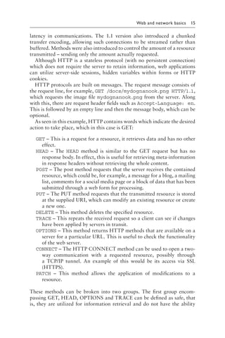 
Web and network basics 15
latency in communications. The 1.1 version also introduced a chunked
transfer encoding, allowing such connections to be streamed rather than
buffered. Methods were also introduced to control the amount of a resource
transmitted – sending only the amount actually requested.
Although HTTP is a stateless protocol (with no persistent connection)
which does not require the server to retain information, web applications
can utilize server-side sessions, hidden variables within forms or HTTP
cookies.
HTTP protocols are built on messages. The request message consists of
the request line, for example, GET /docs/mydognanook​.p​ng HTTP/1.1,
which requests the image file mydognanook​.p​ng from the server. Along
with this, there are request header fields such as Accept-Language: en.
This is followed by an empty line and then the message body, which can be
optional.
As seen in this example, HTTP contains words which indicate the desired
action to take place, which in this case is GET:
GET – This is a request for a resource, it retrieves data and has no other
effect.
HEAD – The HEAD method is similar to the GET request but has no
response body. In effect, this is useful for retrieving meta-information
in response headers without retrieving the whole content.
POST – The post method requests that the server receives the contained
resource, which could be, for example, a message for a blog, a mailing
list, comments for a social media page or a block of data that has been
submitted through a web form for processing.
PUT – The PUT method requests that the transmitted resource is stored
at the supplied URI, which can modify an existing resource or create
a new one.
DELETE – This method deletes the specified resource.
TRACE – This repeats the received request so a client can see if changes
have been applied by servers in transit.
OPTIONS – This method returns HTTP methods that are available on a
server for a particular URL. This is useful to check the functionality
of the web server.
CONNECT – The HTTP CONNECT method can be used to open a two-
way communication with a requested resource, possibly through
a TCP/IP tunnel. An example of this would be its access via SSL
(HTTPS).
PATCH – This method allows the application of modifications to a
resource.
These methods can be broken into two groups. The first group encom-
passing GET, HEAD, OPTIONS and TRACE can be defined as safe, that
is, they are utilized for information retrieval and do not have the ability
 