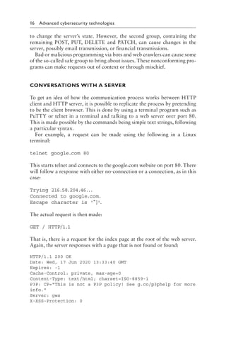 16 Advanced cybersecurity technologies﻿
to change the server’s state. However, the second group, containing the
remaining POST, PUT, DELETE and PATCH, can cause changes in the
server, possibly email transmission, or financial transmissions.
Bad or malicious programming via bots and web crawlers can cause some
of the so-called safe group to bring about issues. These nonconforming pro-
grams can make requests out of context or through mischief.
CONVERSATIONS WITH A SERVER
To get an idea of how the communication process works between HTTP
client and HTTP server, it is possible to replicate the process by pretending
to be the client browser. This is done by using a terminal program such as
PuTTY or telnet in a terminal and talking to a web server over port 80.
This is made possible by the commands being simple text strings, following
a particular syntax.
For example, a request can be made using the following in a Linux
terminal:
telnet google​.c​om 80
This starts telnet and connects to the google​
.c​
om website on port 80. There
will follow a response with either no-connection or a connection, as in this
case:
Trying 216.58.204.46...
Connected to google​.co​m.
Escape character is '^]
'
.
The actual request is then made:
GET / HTTP/1.1
That is, there is a request for the index page at the root of the web server.
Again, the server responses with a page that is not found or found:
HTTP/1.1 200 OK
Date: Wed, 17 Jun 2020 13:33:40 GMT
Expires: -1
Cache-Control: private, max-age=0
Content-Type: text/html; charset=ISO-8859-1
P3P: CP=This is not a P3P policy! See g.co/p3phelp for more
info.
Server: gws
X-XSS-Protection: 0
 