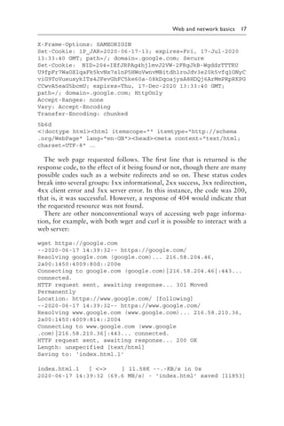 
Web and network basics 17
X-Frame-Options: SAMEORIGIN
Set-Cookie: 1P_JAR=2020-06-17-13; expires=Fri, 17-Jul-2020
13:33:40 GMT; path=/; domain=​
.google​
.c​
om; Secure
Set-Cookie: NID=2​04=IE​fJRPA​g4hjl​mvJ2V​W-2FR​gJkB-​Wgddz​TTTRU​
U9fpF​r7WaO​XlqaF​k5kvN​x7sln​P5HWo​VwnvM​Bitdh​1roJd​v3e20​k5vfq​1ONyC​
viG9T​oVueu​sykIT​s4JFe​vGhFC​5ke60​a-08k​Dqoaj​ysA8H​DQj6A​rMmPR​pRKPG​
CCwvA​
5eaG5​
bcmU;​expires=Thu, 17-Dec-2020 13:33:40 GMT;
path=/; domain=​.google​.c​om; HttpOnly
Accept-Ranges: none
Vary: Accept-Encoding
Transfer-Encoding: chunked
5b6d
!doctype htmlhtml itemscope= itemtype=http://schema​
.org​/WebPage lang=en-GBheadmeta content=text/html;
charset=UTF-8 …
The web page requested follows. The first line that is returned is the
response code, to the effect of it being found or not, though there are many
possible codes such as a website redirects and so on. These status codes
break into several groups: 1xx informational, 2xx success, 3xx redirection,
4xx client error and 5xx server error. In this instance, the code was 200,
that is, it was successful. However, a response of 404 would indicate that
the requested resource was not found.
There are other nonconventional ways of accessing web page informa-
tion, for example, with both wget and curl it is possible to interact with a
web server:
wget https://google​.com
--2020-06-17 14:39:32-- https://google​
.com/
Resolving google​.c​om (google​.c​om)... 216.58.204.46,
2a00:1450:4009:80d::200e
Connecting to google​.c​om (google​.c​om)|216.58.204.46|:443...
connected.
HTTP request sent, awaiting response... 301 Moved
Permanently
Location: https://www​.google​.com/ [following]
--2020-06-17 14:39:32-- https://www​.google​.com/
Resolving www​.google​.com (www​.google​.com)... 216.58.210.36,
2a00:1450:4009:814::2004
Connecting to www​.google​.com (www​.google​
.com)|216.58.210.36|:443... connected.
HTTP request sent, awaiting response... 200 OK
Length: unspecified [text/html]
Saving to: ‘index​.html​.1’
index​.html​.1 [ = ] 11.58K --.-KB/s in 0s
2020-06-17 14:39:32 (69.6 MB/s) - ‘index​
.ht​
ml’ saved [11853]
 
