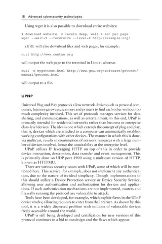 18 Advanced cybersecurity technologies﻿
Using wget it is also possible to download entire websites:
# download website, 2 levels deep, wait 9 sec per page
wget --wait=9 --recursive --level=2 http://example​
.org/
cURL will also download files and web pages, for example:
curl http://www​.centos​.org
will output the web page to the terminal in Linux, whereas
curl -o mygettext​.ht​ml http://www​.gnu​.org​/software​/gettext​/
manual​/gettext​.html
will output to a file.
UPNP
Universal Plug and Play protocols allow network devices such as personal com-
puters, Internet gateways, scanners and printers to find each other without too
much complexity involved. This set of protocols manages services for data
sharing, and communications, as well as entertainment; to this end, UPnP is
primarily intended for residential networks rather than business or enterprise
class-level devices. The idea is one which extends the concept of plug and play,
that is, devices which are attached to a computer can automatically establish
working configurations with other devices. The manner in which this is done,
via multicast, results in consumption of network resources with a large num-
ber of devices involved, hence the unsuitability at the enterprise level.
UPnP utilizes IP leveraging HTTP on top of this in order to provide
device interaction, description, data transfer and event management. This
is primarily done on UDP port 1900 using a multicast version of HTTP,
known as HTTPMU.
There are various security issues with UPnP, some of which will be men-
tioned here. This service, for example, does not implement any authentica-
tion, due to the nature of its ideal simplicity. Though implementations of
this should utilize a Device Protection service or Device Security Service,
allowing user authentication and authorization for devices and applica-
tions. If such authentication mechanisms are not implemented, routers and
firewalls running the protocol are vulnerable to attack.
Tools have been developed, for example, which exploit flaws in the UPnP
device stacks; allowing requests to enter from the Internet. As shown by this
tool, it is a widely dispersed problem with millions of vulnerable devices
freely accessible around the world.
UPnP is still being developed and certification for new versions of this
protocol continues in a bid to outdesign and the flaws which appear.
 