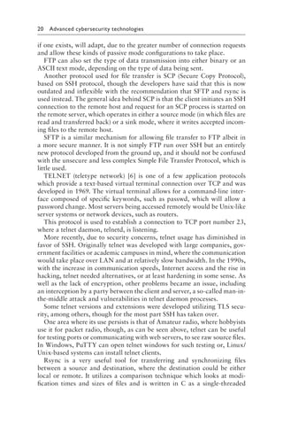 20 Advanced cybersecurity technologies﻿
if one exists, will adapt, due to the greater number of connection requests
and allow these kinds of passive mode configurations to take place.
FTP can also set the type of data transmission into either binary or an
ASCII text mode, depending on the type of data being sent.
Another protocol used for file transfer is SCP (Secure Copy Protocol),
based on SSH protocol, though the developers have said that this is now
outdated and inflexible with the recommendation that SFTP and rsync is
used instead. The general idea behind SCP is that the client initiates an SSH
connection to the remote host and request for an SCP process is started on
the remote server, which operates in either a source mode (in which files are
read and transferred back) or a sink mode, where it writes accepted incom-
ing files to the remote host.
SFTP is a similar mechanism for allowing file transfer to FTP albeit in
a more secure manner. It is not simply FTP run over SSH but an entirely
new protocol developed from the ground up, and it should not be confused
with the unsecure and less complex Simple File Transfer Protocol, which is
little used.
TELNET (teletype network) [6] is one of a few application protocols
which provide a text-based virtual terminal connection over TCP and was
developed in 1969. The virtual terminal allows for a command-line inter-
face composed of specific keywords, such as passwd, which will allow a
password change. Most servers being accessed remotely would be Unix-like
server systems or network devices, such as routers.
This protocol is used to establish a connection to TCP port number 23,
where a telnet daemon, telnetd, is listening.
More recently, due to security concerns, telnet usage has diminished in
favor of SSH. Originally telnet was developed with large companies, gov-
ernment facilities or academic campuses in mind, where the communication
would take place over LAN and at relatively slow bandwidth. In the 1990s,
with the increase in communication speeds, Internet access and the rise in
hacking, telnet needed alternatives, or at least hardening in some sense. As
well as the lack of encryption, other problems became an issue, including
an interception by a party between the client and server, a so-called man-in-
the-middle attack and vulnerabilities in telnet daemon processes.
Some telnet versions and extensions were developed utilizing TLS secu-
rity, among others, though for the most part SSH has taken over.
One area where its use persists is that of Amateur radio, where hobbyists
use it for packet radio, though, as can be seen above, telnet can be useful
for testing ports or communicating with web servers, to see raw source files.
In Windows, PuTTY can open telnet windows for such testing or, Linux/
Unix-based systems can install telnet clients.
Rsync is a very useful tool for transferring and synchronizing files
between a source and destination, where the destination could be either
local or remote. It utilizes a comparison technique which looks at modi-
fication times and sizes of files and is written in C as a single-threaded
 