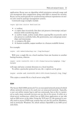 
Web and network basics 21
application. Rsync uses an algorithm which minimizes network usage and
can incorporate data compression along with SSH or stunnel for security.
Rsync can be used typically for synchronizing software repositories on mir-
ror sites used by package management systems.
Command usage examples include:
rsync options source destination
• -v: verbose
• -r: copies data recursively (but does not preserve timestamps and per-
mission while transferring data)
• -a: archive mode, archive mode allows copying files recursively and it
also preserves symbolic links, file permissions, user and group owner-
ships and timestamps
• -z: compress file data
• -h: human-readable, output numbers in a human-readable format
For example:
rsync -zvh websitebackup​
.t​
ar /tmp/backups/
Will sync a single file on a local machine from one location to another
backup location, whereas
rsync -avzh root@​192.1​68.0.​100:/​home/​tarun​ika/r​pmpkg​s /tmp/
myrpms
will copy and sync a remote directory to a local machine.
To utilize a particular protocol to use, the -e option can be given:
rsync -avzhe ssh root@192.168.0.100:/root/install​
.l​
og /tmp/
This copies a remote file to a local server using SSH.
SSH
The Secure Shell (SSH) protocol [7] is an encrypted network protocol which
allows network services to be used over an unsecured network. Typically,
a user can utilize remote log-in and run commands, but as this is a proto-
col as such, many network services can use this to be secure. It relies on a
client-server architecture, which has an SSH client application at one side
and an SSH server at the other. Using the TCP port 22, the protocol is usu-
ally used to access UNIX-type systems but can also be used for Windows,
and in particular Windows 10, which utilizes OpenSSH as its SSH server
and client.
 