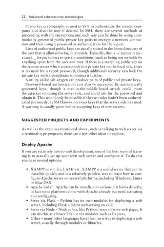 22 Advanced cybersecurity technologies﻿
Public-key cryptography is used in SSH to authenticate the remote com-
puter and also the user if desired. In SSH, there are several methods of
proceeding with the encryption; one such way can be done by using auto-
matically generated public-private key pairs to encrypt a network connec-
tion and then using a password as authentication for the log on.
Lists of authorized public keys are usually stored in the home directory of
the user that is allowed to log in remotely. Typically, this is ~/
.ssh/autho-
rized _ keys, subject to certain conditions, such as being not writable by
anything apart from the user and root. If there is a matching public key on
the remote server which corresponds to a private key on the local side, there
is no need for a typed password, though additional security can lock the
private key with a passphrase to protect it further.
A utility called ssh-keygen can produce pairs of public and private keys.
Password-based authentication can also be encrypted by automatically
generated keys, though a man-in-the-middle-based attack could mean
the attacker imitating the server side, and could ask for the password and
obtain it. This would only be possible if the two sides hadn’t been authenti-
cated previously, as SSH knows previous keys that the server side has used.
A warning is usually given before accepting keys of new servers.
SUGGESTED PROJECTS AND EXPERIMENTS
As well as the exercises mentioned above, such as talking to web server via
a terminal-type program, there are a few other ideas to explore.
Deploy Apache
If you are relatively new to web development, one of the best ways of learn-
ing is to actually set up your own web server and configure it. To do this
you have several options:
• XAMPP or similar, LAMP etc. XAMPP is a useful server that can be
installed quickly and is a relatively painless way to learn how to con-
figure Apache server on several platforms, including Windows, Linux
or Mac OSX.
• Apache install. Apache can be installed on various platforms directly;
in fact some platforms come with Apache already but need activating
and configuring.
• Serve via Flask – Python has its own modules for deploying a web
server, including Flask a micro web serving module.
• Serve via Node – Node​
.​
js has, like Python, ways to serve web pages. It
can do this at a lower level or via modules such as Express.
• Other – many other languages have their own way of deploying a web
server, usually through modules or libraries.
 