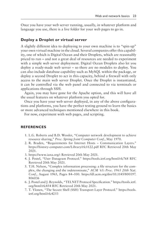 
Web and network basics 23
Once you have your web server running, usually, in whatever platform and
language you use, there is a live folder for your web pages to go in.
Deploy a Droplet or virtual server
A slightly different idea to deploying to your own machine is to “spin-up”
your own virtual machine in the cloud. Several companies offer this capabil-
ity, one of which is Digital Ocean and their Droplets, which are reasonably
priced to run – and not a great deal of resources are needed to experiment
with a simple web server deployment. Digital Ocean Droplets also let you
deploy a ready-made web server – so there are no modules to deploy. You
can also include database capability such as MySQL within the package, or
deploy a second Droplet to act in this capacity, behind a firewall with only
access to the main web server Droplet. Once the Droplet is instantiated,
it can be controlled via the web panel and connected to via terminals or
applications through SSH.
Again, you may have gone for the Apache option, and this will have all
the usual features on whatever platform you opted for.
Once you have your web server deployed, in any of the above configura-
tions and platforms, you have the perfect testing ground to learn the basics
or more advanced techniques mentioned elsewhere in this book.
For now, experiment with web pages, and scripting.
REFERENCES
1. L.G. Roberts and B.D. Wessler, “Computer network development to achieve
resource sharing,” Proc. Spring Joint Computer Conf., May 1970.
2. R. Braden, “Requirements for Internet Hosts – Communication Layers.”
https://history​-computer​.com​/Library​/rfc1122​.pdf RFC Retrieved 20th May
2021.
3. https://www​
.iana​
.org/: Retrieved 20th May 2021.
4. J. Postel, “User Datagram Protocol.” https://tools​
.ietf​
.org​
/html​
/rfc768 RFC
Retrieved 20th May 2021.
5. T.H. Nelson, “Complex information processing: a file structure for the com-
plex, the changing and the indeterminate,” ACM '65: Proc. 1965 20th Nat.
Conf., August 1965, Pages 84–100. https://dl​.acm​.org​/doi​/10​.1145​/800197​.
806036
6. J. Postel and J. Reynolds, “TELNET Protocol Specification.” https://tools​
.ietf​
.
org​
/html​
/rfc854 RFC Retrieved 20th May 2021.
7. T. Ylonen, “The Secure Shell (SSH) Transport Layer Protocol.” https://tools​
.
ietf​.org​/html​/rfc4253
 