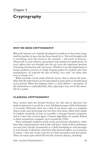 25
Chapter 3
Cryptography
WHY WE NEED CRYPTOGRAPHY
When the Internet was initially developed it would never have been imag-
ined the number of uses that has been found for it. The web brought with
it everything, from the trivial to the essential – and much in between.
Along with it came military, educational and commercial applications. In
every sphere that was brought into the net came the important question
of keeping information safe and secure. Whether it was the deployment of
troops, guidance systems or simply keeping grades for students safe from
manipulation, all required the idea of being “eyes only” for those who
were in charge of it.
While networks can be made relatively secure, there is always the possi-
bility that the information can be intercepted at some point or unauthorized
access gained. When this happens, there is a final defense – encryption. If
the information is undecipherable, then capturing it may not be the down-
fall of a system.
CLASSICAL CRYPTOGRAPHY
Since ancient times the division between one side and its adversary has
made it important to search for a way of hiding messages while information
is in transit. Obviously, there was a lack of any device such as a computer
chip to make such processing easy but there were ideas, albeit fairly simple
by modern standards, of how to scramble a message beyond recognition
and at a later time reveal it again. Classical algorithms are usually defined
as those invented pre-computer, up to around the 1950s.
These techniques tended to work on the actual letters themselves, rather
than other representations such as bits and bytes. Some of these techniques
you may have already encountered as a child attempting to send messages
to your friends. It should be noted here that classical ciphers are symmetric
in nature – they rely on the same key for both encryption and decryption.
There are many types which fall into the classical category, including:
DOI: 10.1201/9781003096894-3
 