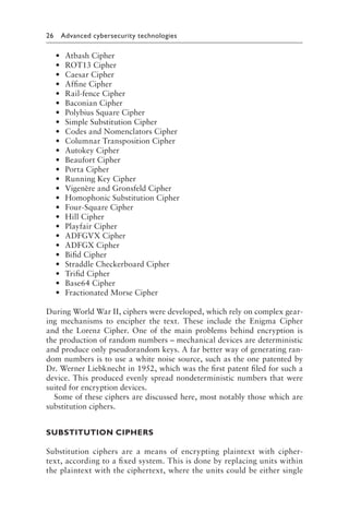26 Advanced cybersecurity technologies﻿
• Atbash Cipher
• ROT13 Cipher
• Caesar Cipher
• Affine Cipher
• Rail-fence Cipher
• Baconian Cipher
• Polybius Square Cipher
• Simple Substitution Cipher
• Codes and Nomenclators Cipher
• Columnar Transposition Cipher
• Autokey Cipher
• Beaufort Cipher
• Porta Cipher
• Running Key Cipher
• Vigenère and Gronsfeld Cipher
• Homophonic Substitution Cipher
• Four-Square Cipher
• Hill Cipher
• Playfair Cipher
• ADFGVX Cipher
• ADFGX Cipher
• Bifid Cipher
• Straddle Checkerboard Cipher
• Trifid Cipher
• Base64 Cipher
• Fractionated Morse Cipher
During World War II, ciphers were developed, which rely on complex gear-
ing mechanisms to encipher the text. These include the Enigma Cipher
and the Lorenz Cipher. One of the main problems behind encryption is
the production of random numbers – mechanical devices are deterministic
and produce only pseudorandom keys. A far better way of generating ran-
dom numbers is to use a white noise source, such as the one patented by
Dr. Werner Liebknecht in 1952, which was the first patent filed for such a
device. This produced evenly spread nondeterministic numbers that were
suited for encryption devices.
Some of these ciphers are discussed here, most notably those which are
substitution ciphers.
SUBSTITUTION CIPHERS
Substitution ciphers are a means of encrypting plaintext with cipher-
text, according to a fixed system. This is done by replacing units within
the plaintext with the ciphertext, where the units could be either single
 