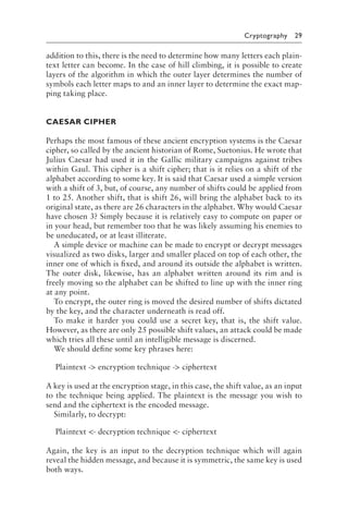 Cryptography 29
addition to this, there is the need to determine how many letters each plain-
text letter can become. In the case of hill climbing, it is possible to create
layers of the algorithm in which the outer layer determines the number of
symbols each letter maps to and an inner layer to determine the exact map-
ping taking place.
CAESAR CIPHER
Perhaps the most famous of these ancient encryption systems is the Caesar
cipher, so called by the ancient historian of Rome, Suetonius. He wrote that
Julius Caesar had used it in the Gallic military campaigns against tribes
within Gaul. This cipher is a shift cipher; that is it relies on a shift of the
alphabet according to some key. It is said that Caesar used a simple version
with a shift of 3, but, of course, any number of shifts could be applied from
1 to 25. Another shift, that is shift 26, will bring the alphabet back to its
original state, as there are 26 characters in the alphabet. Why would Caesar
have chosen 3? Simply because it is relatively easy to compute on paper or
in your head, but remember too that he was likely assuming his enemies to
be uneducated, or at least illiterate.
A simple device or machine can be made to encrypt or decrypt messages
visualized as two disks, larger and smaller placed on top of each other, the
inner one of which is fixed, and around its outside the alphabet is written.
The outer disk, likewise, has an alphabet written around its rim and is
freely moving so the alphabet can be shifted to line up with the inner ring
at any point.
To encrypt, the outer ring is moved the desired number of shifts dictated
by the key, and the character underneath is read off.
To make it harder you could use a secret key, that is, the shift value.
However, as there are only 25 possible shift values, an attack could be made
which tries all these until an intelligible message is discerned.
We should define some key phrases here:
Plaintext - encryption technique - ciphertext
A key is used at the encryption stage, in this case, the shift value, as an input
to the technique being applied. The plaintext is the message you wish to
send and the ciphertext is the encoded message.
Similarly, to decrypt:
Plaintext - decryption technique - ciphertext
Again, the key is an input to the decryption technique which will again
reveal the hidden message, and because it is symmetric, the same key is used
both ways.
 