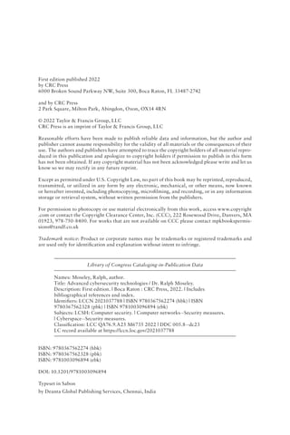 First edition published 2022
by CRC Press
6000 Broken Sound Parkway NW, Suite 300, Boca Raton, FL 33487-2742
and by CRC Press
2 Park Square, Milton Park, Abingdon, Oxon, OX14 4RN
© 2022 Taylor & Francis Group, LLC
CRC Press is an imprint of Taylor & Francis Group, LLC
Reasonable efforts have been made to publish reliable data and information, but the author and
publisher cannot assume responsibility for the validity of all materials or the consequences of their
use. The authors and publishers have attempted to trace the copyright holders of all material repro-
duced in this publication and apologize to copyright holders if permission to publish in this form
has not been obtained. If any copyright material has not been acknowledged please write and let us
know so we may rectify in any future reprint.
Except as permitted under U.S. Copyright Law, no part of this book may be reprinted, reproduced,
transmitted, or utilized in any form by any electronic, mechanical, or other means, now known
or hereafter invented, including photocopying, microfilming, and recording, or in any information
storage or retrieval system, without written permission from the publishers.
For permission to photocopy or use material electronically from this work, access www​
.copyright​
.com or contact the Copyright Clearance Center, Inc. (CCC), 222 Rosewood Drive, Danvers, MA
01923, 978-750-8400. For works that are not available on CCC please contact mpkbookspermis-
sions​@tandf​.co​​.uk
Trademark notice: Product or corporate names may be trademarks or registered trademarks and
are used only for identification and explanation without intent to infringe.
Library of Congress Cataloging‑in‑Publication Data
Names: Moseley, Ralph, author.
Title: Advanced cybersecurity technologies / Dr. Ralph Moseley.
Description: First edition. | Boca Raton : CRC Press, 2022. | Includes
bibliographical references and index.
Identifiers: LCCN 2021037788 | ISBN 9780367562274 (hbk) | ISBN
9780367562328 (pbk) | ISBN 9781003096894 (ebk)
Subjects: LCSH: Computer security. | Computer networks--Security measures.
| Cyberspace--Security measures.
Classification: LCC QA76.9.A25 M6735 2022 | DDC 005.8--dc23
LC record available at https://lccn.loc.gov/2021037788
ISBN: 9780367562274 (hbk)
ISBN: 9780367562328 (pbk)
ISBN: 9781003096894 (ebk)
DOI: 10.1201/9781003096894
Typeset in Sabon
by Deanta Global Publishing Services, Chennai, India
 