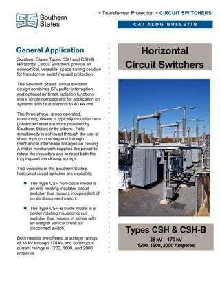 General Application
•
•
•
•
•
•
•
•
•
•
•
•
•
•
•
•
•
•
•
•
•
•
•
•
•
•
•
•
•
•
•
•
•
•
•
•
•
•
•
•
•
•
•
Southern States Types CSH and CSH-B
Horizontal Circuit Switchers provide an
economical, versatile, space saving solution
for transformer switching and protection.
The Southern States’ circuit switcher
design combines SF6 puffer interruption
and optional air break isolation functions
into a single compact unit for application on
systems with fault currents to 40 kA rms.
The three phase, group operated,
interrupting device is typically mounted on a
galvanized steel structure provided by
Southern States or by others. Pole
simultaneity is achieved through the use of
shunt trips on opening and through
mechanical interphase linkages on closing.
A motor mechanism supplies the power to
rotate the insulators and to reset both the
tripping and the closing springs.
Two versions of the Southern States
horizontal circuit switcher are available:
 The Type CSH non-blade model is
an end rotating insulator circuit
switcher that mounts independent of
an air disconnect switch.
 The Type CSH-B blade model is a
center rotating insulator circuit
switcher that mounts in series with
an integral vertical break air
disconnect switch.
Both models are offered at voltage ratings
of 38 kV through 170 kV and continuous
current ratings of 1200, 1600, and 2000
amperes.
> Transformer Protection > CIRCUIT SWITCHERS
C A T A L O G B U L L E T I N
Horizontal
Circuit Switchers
Types CSH & CSH-B
38 kV – 170 kV
1200, 1600, 2000 Amperes
 