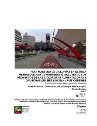 PLAN MAESTRO DE CICLO VÍAS EN EL ÁREA
METROPOLITANA DE MONTERREY; INCLUYENDO LOS
PROYECTOS DE LAS CICLOPISTAS ALIMENTADORAS Y
DIFUSORAS DEL BRT LINCOLN - RUIZ CORTINES
BiciPlan para el Área Metropolitana de Monterrey
Gestión Social, Comunicación y Enfoque Marco Lógico
Tercera Entrega
Rev. 1
Consejo Estatal de Transporte y Vialidad del Gobierno del Estado de Nuevo León / Secretaría de
Desarrollo Sustentable del Gobierno del Estado de Nuevo León / Secretaría de Desarrollo
Agrario Territorial y Urbano / Banco Mundial / Banobras
NE 18829
YMA / AMF
C.D. 18829.05.10
Noviembre 2014
 