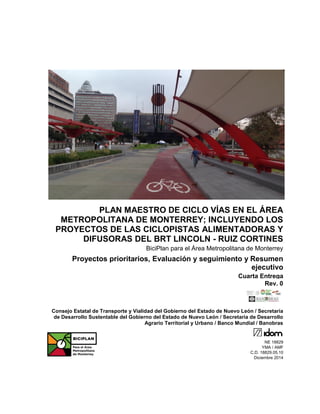 PLAN MAESTRO DE CICLO VÍAS EN EL ÁREA
METROPOLITANA DE MONTERREY; INCLUYENDO LOS
PROYECTOS DE LAS CICLOPISTAS ALIMENTADORAS Y
DIFUSORAS DEL BRT LINCOLN - RUIZ CORTINES
BiciPlan para el Área Metropolitana de Monterrey
Proyectos prioritarios, Evaluación y seguimiento y Resumen
ejecutivo
Cuarta Entrega
Rev. 0
Consejo Estatal de Transporte y Vialidad del Gobierno del Estado de Nuevo León / Secretaría
de Desarrollo Sustentable del Gobierno del Estado de Nuevo León / Secretaría de Desarrollo
Agrario Territorial y Urbano / Banco Mundial / Banobras
NE 18829
YMA / AMF
C.D. 18829.05.10
Diciembre 2014
 
