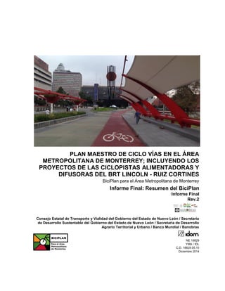 PLAN MAESTRO DE CICLO VÍAS EN EL ÁREA
METROPOLITANA DE MONTERREY; INCLUYENDO LOS
PROYECTOS DE LAS CICLOPISTAS ALIMENTADORAS Y
DIFUSORAS DEL BRT LINCOLN - RUIZ CORTINES
BiciPlan para el Área Metropolitana de Monterrey
Informe Final: Resumen del BiciPlan
Informe Final
Rev.2
Consejo Estatal de Transporte y Vialidad del Gobierno del Estado de Nuevo León / Secretaría
de Desarrollo Sustentable del Gobierno del Estado de Nuevo León / Secretaría de Desarrollo
Agrario Territorial y Urbano / Banco Mundial / Banobras
NE 18829
YMA / IDL
C.D. 18829.05.10
Diciembre 2014
 