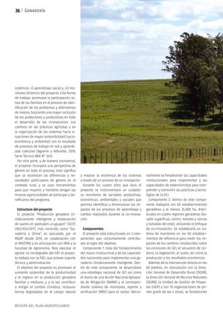 REVISTA DEL PLAN AGROPECUARIO
Ganadería
sistémico; ii) aprendizaje social y; iii) mo-
nitoreo dinámico del proyecto. Esta forma
de trabajar promueve la participación ac-
tiva de las familias en el proceso de iden-
tificación de los problemas y alternativas
de mejora, buscando una mayor inclusión
de los productores y productoras en todo
el desarrollo de las innovaciones. Los
cambios en las prácticas agrícolas y en
la organización de los sistemas hacia si-
tuaciones de mayor sostenibilidad (socio-
económica y ambiental) son el resultado
de procesos de trabajo en red y aprendi-
zaje colectivo (Aguerre y Albicette, 2018,
Serie Técnica INIA N° 243).
Por otra parte, y de manera transversal,
el proyecto incorpora una perspectiva de
género en todo el proceso, esto significa
que se reconocen las diferencias y ne-
cesidades particulares de género en el
contexto rural, y se usan herramientas
para que mujeres y hombres tengan las
mismas oportunidades de participar y be-
neficiarse del programa.
Estructura del proyecto
El proyecto “Producción ganadera cli-
máticamente inteligente y restauración
de suelos en pastizales uruguayos” (GCP/
URU/034/GFF), más conocido como “Ga-
nadería y Clima”, es ejecutado por el
MGAP desde 2019, en colaboración con
el MVOTMA y en articulación con INIA y la
Facultad de Agronomía. Para ejecutar el
aporte no reintegrable del GEF el proyec-
to trabaja con la FAO, que provee soporte
técnico y administración.
El objetivo del proyecto es promover el
aumento sostenible de la productividad
y el ingreso en la producción ganadera
familiar y mediana, y a la vez contribuir
a mitigar el cambio climático, restaurar
tierras degradadas en el campo natural
y mejorar la resiliencia de los sistemas
a través de un proceso de co-innovación.
Durante los cuatro años que dura el
proyecto se instrumentará un cuidado-
so monitoreo de variables productivas,
económicas, ambientales y sociales que
permita identificar y dimensionar los im-
pactos de los procesos de aprendizaje y
cambio realizados durante la co-innova-
ción.
Componentes
El proyecto está estructurado en 3 com-
ponentes que conjuntamente contribu-
yen al logro del objetivo.
Componente 1: trata del fortalecimiento
del marco institucional y de las capacida-
des nacionales para implementar una ga-
nadería climáticamente inteligente. Den-
tro de este componente se desarrollará
una estrategia nacional de GCI así́ como
el marco de una Acción Nacional Apropia-
da de Mitigación (NAMA) y el correspon-
diente sistema de monitoreo, reporte y
verificación (MRV) para el sector. Adicio-
nalmente se fortalecerán las capacidades
institucionales para implementar y las
capacidades de extensionistas para com-
prender y transmitir las prácticas y tecno-
logías de la GCI.
Componente 2: Dentro de este compo-
nente trabajará con 60 establecimientos
ganaderos y al menos 35.000 ha, distri-
buidos en cuatro regiones ganaderas (ba-
salto superficial, centro, noreste y sierras
y lomadas del este), utilizando el enfoque
de co-innovación. Se establecerá́ un sis-
tema de monitoreo en los 60 estableci-
mientos de referencia para medir los im-
pactos de los cambios introducidos sobre
las emisiones de GEI, el secuestro de car-
bono, la vegetación, el suelo, así como la
producción y los resultados económicos.
Además de la intervención directa en los
60 predios, en articulación con la Direc-
ción General de Desarrollo Rural (DGDR),
la Dirección General de Recurso Naturales
(DGRN), la Unidad de Gestión de Proyec-
tos (UGP) y con 10 organizaciones de pri-
mer grado de las 4 zonas, se fortalecerán
36
 