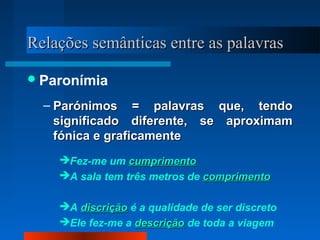 Relações semânticas entre as palavrasRelações semânticas entre as palavras
Paronímia
– Parónimos = palavras que, tendoParónimos = palavras que, tendo
significado diferente, se aproximamsignificado diferente, se aproximam
fónica e graficamentefónica e graficamente
Fez-me um cumprimentocumprimento
A sala tem três metros de comprimentocomprimento
A discriçãodiscrição é a qualidade de ser discreto
Ele fez-me a descriçãodescrição de toda a viagem
 