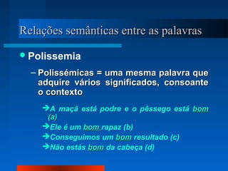 Relações semânticas entre as palavrasRelações semânticas entre as palavras
Polissemia
– Polissémicas = uma mesma palavra quePolissémicas = uma mesma palavra que
adquire vários significados, consoanteadquire vários significados, consoante
o contextoo contexto
A maçã está podre e o pêssego está bombom
(a)(a)
Ele é um bombom rapaz (b)
Conseguimos um bombom resultado (c)
Não estás bombom da cabeça (d)
 