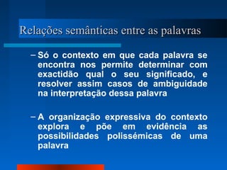 Relações semânticas entre as palavrasRelações semânticas entre as palavras
– Só o contexto em que cada palavra se
encontra nos permite determinar com
exactidão qual o seu significado, e
resolver assim casos de ambiguidade
na interpretação dessa palavra
– A organização expressiva do contexto
explora e põe em evidência as
possibilidades polissémicas de uma
palavra
 
