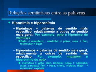 Relações semânticas entre as palavrasRelações semânticas entre as palavras
 Hiponímia e hiperonímia
– Hipónimos = palavras de sentido mais
específico, relativamente a outras de sentido
mais geral. Por exemplo, gatogato é hipónimo de
mamíferomamífero
Gato < mamífero; sardinha < peixe; rosa < flor;
murmurar < dizer
– Hiperónimos = palavras de sentido mais geral,
relativamente a outras de sentido mais
específico. Por exemplo, mamíferomamífero é
hiperónimo de gatogato
 mamífero > gato, leão, homem; peixe > sardinha,
atum carapau; flor > rosa, cravo, violeta; dizer >
murmurar, explicar
 