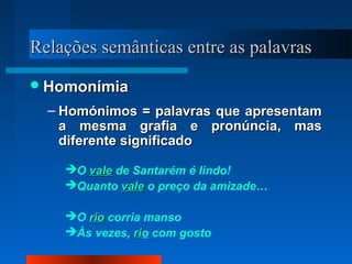 Relações semânticas entre as palavrasRelações semânticas entre as palavras
HomonímiaHomonímia
– Homónimos = palavras que apresentamHomónimos = palavras que apresentam
a mesma grafia e pronúncia, masa mesma grafia e pronúncia, mas
diferente significadodiferente significado
O valevale de Santarém é lindo!
Quanto valevale o preço da amizade…
O riorio corria manso
Às vezes, ririo com gosto
 