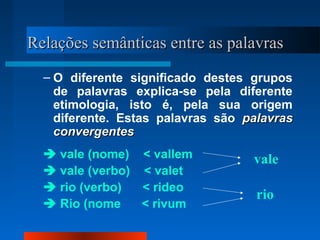 Relações semânticas entre as palavrasRelações semânticas entre as palavras
– O diferente significado destes grupos
de palavras explica-se pela diferente
etimologia, isto é, pela sua origem
diferente. Estas palavras são palavraspalavras
convergentesconvergentes
 vale (nome) < vallem
 vale (verbo) < valet
 rio (verbo) < rideo
 Rio (nome < rivum
vale
rio
 