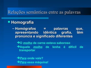 Relações semânticas entre as palavrasRelações semânticas entre as palavras
HomografiaHomografia
– Homógrafos = palavras que,Homógrafos = palavras que,
apresentando idêntica grafia, têmapresentando idêntica grafia, têm
pronúncia e significado diferentespronúncia e significado diferentes
O molho de carne estava saboroso
Aquele molho de lenha é difícil de
transportar
Para onde vais?
Pára essa máquina!
 