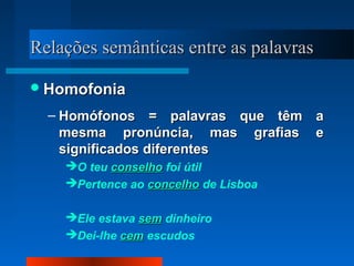 Relações semânticas entre as palavrasRelações semânticas entre as palavras
HomofoniaHomofonia
– Homófonos = palavras que têm aHomófonos = palavras que têm a
mesma pronúncia, mas grafias emesma pronúncia, mas grafias e
significados diferentessignificados diferentes
O teu conselhoconselho foi útil
Pertence ao concelhoconcelho de Lisboa
Ele estava semsem dinheiro
Dei-lhe cemcem escudos
 