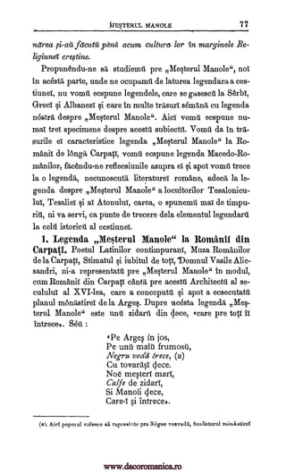 tIEV.Ewct, MANOLE 77
neirea fetcutic p6n6 acum culture for in marginele Re-
cre,stine.
Propunendu-ne sit studiemti pre Mesterul Manole", not
in ac6stil, parte, unde ne oeupamit de laturea legendara a ces-
tiuneT, nu vomit ecspune legendele, care se gasescii la Serbi,
GrecT si AlbanezT qi care in multe trasuri shnIna cu legenda
nostril, despre Mesterul Manole". Aid vomit ecspune nu-
mat trel specimene despre acestit subiectit Vomit da in tar-
smile eT caracteristice legenda Mesterul Manole" la Ro-
mAniT de lOngii Carpal, vomit ecspune legenda Macedo-Ro-
xnAnilor, ft,cend.u-ne reflecsiunile asupra el. i apol vomit trece
la o necunoscutt, literatures romane, adecii, la le-
genda despre Mesterul Manole" a locuitorilor Tesalonicu-
lul, Tesaliei i aT AtonuluT, carea, o spunemtt mat de timpu-
ni va servi, ca punte de trecere dela elementul legendary.
la celii istoricit al cestiuneT.
1. Legends Me$terul Manole" la Romanil din
Carpati. Poetul Latinilor contimpuranT, Muza Romhuilor
dela Carpal-T, Stimatul §i iubitul de totT,-Domnul Vasile Alic-
sandri, ni-a representatit pre Mesterul Manole" in modul,
cum RomftniT din Carpati eanta pre acestt. Arehitectt al se-
cululuT al XVI-lea, care a conceputti §i apoT a ecsecutatit
planul monitstireT de la Arges. Dupre -acdsta legend& Meq-
terul Manole" este unit zidarit din clece, 'care pre top II
intrecep. Set :
'Pe Argq in jos,
Pe unit malt frumosit,
Negru voila trece, (a)
Cu tovarasi dece.
Noe mesteri marl,
Calfe de zidarT,
Si Manoli gece,
Care-I si intrece..
(rt). Mei popm ttl voIegee si reprexiqte pre N6goo voevodil, funaatortil nthtaiitird
legenda,
liginnei
www.dacoromanica.ro
 