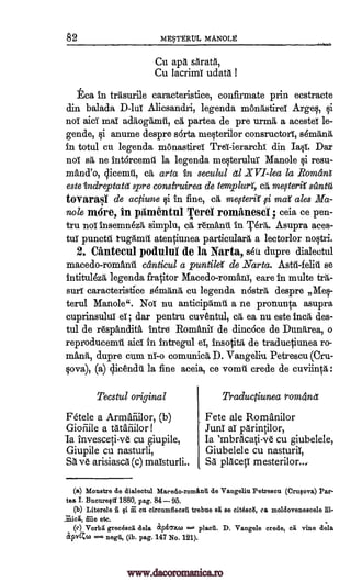 82 ME§TERTJL MANOLg
Cu apd sdrata,
Cu lacrirn udatd I
tea In triisurile caracteristice, confirmate prin ecstracte
din balada D-10 Alicsandri, legenda rnondstireI Argeq, §i
not aid mai addogdmil, ca partea de pre urmiti a acestel le-
gende, i anume despre sarta meqterilor consructorY, servant,
in total en legenda monastird Trei- ierarchl din Ia§t. Dar
noT sd, ne intarcerat la legenda melterulur Manole §i resu-
mand'o, dieemti, cd, arta in secuLal dl XVI-lea la Romara
este indreptatet spre construirea de templurY, mesteirii
toyarasi de actiune i in fine, ed megerii fi ma ales Ma-
nole mire, in pitmentul Terel rominesei ; ceia ce pen-
tru noT insemn6zd simplu, ca remand in 1,'6rit. Asupra aces -
tuT punctil tugdmil atergiunea particular, a lectorlor no tri.
2. Ciinteeul podulni de la Narta, sou dupre dialectul
macedo-romanit ciinticul a puntile' de _Warta. Astir -feliti se
intitulezd legenda fracitor Macedo-romani, care in multe tra-
surf caracteristfce sdrinind cu legenda n6stra despre Me§-
terth Manole". NoT nu anticipiimii a ne pronun-ca, asupra
cuprinsului ; dar pentru cuventul, cd, ea nu este ined, des-
tul de respandita 'intro Romani): de dincoce de Dundrea, o
reproducemtt aid in intregul eT, insotitd de traductiunea ro-
mand, dupre cum nT-o comunicd D. Vangelin Petrescu (Cru-
qova), (a) clicendd la fine aceia, ce vomit crede de cuviinp,:
Tecstul original
Facie a Armaiiilor, (b)
Gioiiile a tAtafiilor!
la invesceti-ye cu giupile,
Giupile cu nasturli,
SA ve arisiascd (c) maisturli..
Traductiunea rom4net
Fete ale Romanilor
Juni a! parintilor,
Ia 'mbracati-ve cu giubelele,
Giubelele cu nasturil,
Sa placetT mesterilor...
(a) Monstre de dialectul Macedo-rominU de Vangeliu Petrescu (Crusova) Par -
tea I. Bucureal 1880, pag. 84 95.
(b) Literele n Qi m cu circumflecei trebue sit se cit6sc6, ca moldovenescele
in-ie etc.
(c) Vorbal grecescii dela apiamo =-- placA. D. Vangele crede, ca vine dela
apv(Cco = negli, (ib. pag. 147 No 121).
ca szIntti
Si.
rola,
www.dacoromanica.ro
 
