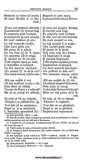 Mg°STERUL MANOLE
Maisturli cu tehne (a) areua, MesteriT cu arta mare,
'ST luarti codra si cu Mo- Si plecara laScodra si Morea.
reuA,
'Si era trei maisturi alavdatT,
Si amentreili (h) erat fratT,
Pe masturie mult invetati,
Si amentreili erat 'nsurat,T.
De mult maTsturi ce era,
La toll numa-le- s'avc,Tia ;
Cate lucre grele era,
Eli putea de le adara.
Un om. Vine (c) de '11 clima
Ca amiratlu (d) le striga.
Si 'nkisira (e) de preuna,
Tuta noptea imna pe luna,
L'Amirtithr se'nclinara,
Cu dor mare-lu 'ntrebara :
tce ursescl (1) tu de la noi?
Noi himt OrnenT, sclaVI a teis
tEti am avilita ti vol,
Ca hill maisturi multu a reT,
Dela mine ce caftati,
Puntea de Narta s'o adArati?
Ma sl nu putetT s o adaratl,
SA scit,1 ca vii nu scapatT).
tDomne 1 te palkarsim, (g)
Tres dile'sa ne minduim,.
Dupa ce 'sl se minduira,
L'Amiratlu apandisird :
Si erau trel mesteri lAudatT,
Si tus-treT eraU frati,
Pe mesterie mult
Si crate trermi eras' insurati.
De mult mesteri ce era,
La toll numele li se audia;
Cate lucrari grele erat,
El puteu de le facet.
Unto omt veni de-T kTema,
CA tmperatul IT striga.
Si plecarA impreunti,
TOtA noptea umblati pe lunA,
imperatuluI se'nkinara,
Cu dory mare-1U intrebara :
Ce poftescl tu dela noT ?
Noi simtemt OrnenT, sclavT
aT teT,.
tEt am auditt de (i) voT,
Ca sUntetT mesteri forte marl,
Dela mine ce ceret,l,
Podul dela Narta sä-lt facetl?
Dem nu vetT putea sä-lt fa-
cetT,
SA sciti, ca vii nu sapatT,.
tDomne I te rugamti,
Trel dile sA ne gandimt,
Dupa ce mi se gandira,
imperatulul respunsera :
(a) Dela grecescul T6XY7j = arta.
(b) Macedo-romfing, dupre analogia lul amandoT, facu gi amentreilea, in loeittle
moldoveneseul tus -trel, sea efite"-treT al Muntenilor.
(e)_, V inainte de i se pronunVi, ea moldovetteseul v(r) ine, 17(r)irul etc, Tar nol
ilu vomfi eerie ma :V,
(d) Vorbi arabii, de uncle Qi francesul Amiral. (Littrd)
(e) D. Vangele 11 derivii din grecesee, fiialS a ariita euventul. Ore nu deriv'e dela
= ineurgii ?
(f) NoT derivamu aeestrt vorbd de la 6146) =-- pofteseii, ordonii ; D. Vangele
de la ursitii. Dupre opiniunea nestrrt Qi ursita romineseli ¢i -a luatfi pre a fi al Beg
tot de la aeestli
(g) Dela greceseul cpcotaX6w rogil.
(h) De la vorba greeit airccecco (7) = rgspundfi.
'si
(h)
invetatI,
vorbi.
CO
8
'si
www.dacoromanica.ro
 