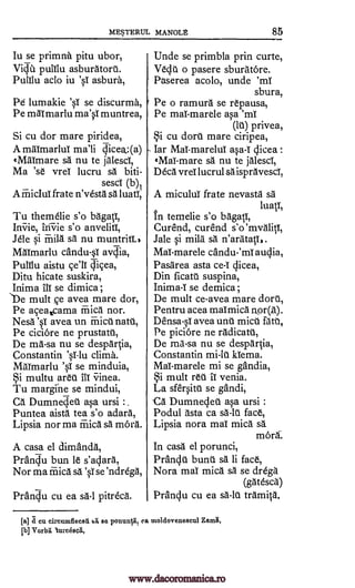 ME5TERUL MANOLt 85
Iu se primna pitu ubor,
ViClii pulilu asburatort.
PuIllu ado iu 'sT asbura,
Pe lumakie 'sl se discurma,
Pe maT marlu ma'sT muntrea,
Si cu dor mare piridea,
A maTmarluT ma'li dicea_:(a)
tMaimare sa nu te jalesci,
Ma 'se vreT lucru sa biti-
sesci (b)1
A friicIuT frate n'vesta sa luati,
Tu themelie s'o bagati,
Ini-rie, ini-vie s'o anvelitT,
Jele si rriila sa nu muntritT.,
Maimarlu candu-sT avc,Tia,
PulTlu aistu cell Clicea,
Ditu hicate suskira,
Inima ill se dimica;
'De mult ce avea mare dor,
Pe aceatcama Mica nor.
Nesa 'sT avea un Faict natt,
Pe ciciore ne prustatt,
De ma-sa nu se despartia,
Constantin V-1u clima.
Maimarlu 'sl se minduia,
§i multu area III crinea.
Tu margine se mindui,
Ca Dumneijet asa ursi :.
Puntea aista tea s'o adara,
Lipsia nor ma mica sa mord.
A casa el dimanda,
PranCiu bun le s'adara,
Nor ma mica sa 'sl se 'ndrega,
Prandu cu ea sa-1 pitreca.
Unde se primbla prin curte,
Veda o pasere sburatore.
Paserea acolo, unde 'ml
sbura,
Pe o ramura se repausa,
Pe mal- marele asa 'mT
(It) privea,
§i cu doru mare ciripea,
Iar MaT-marelui asa-T dicea :
eMaT-mare sa nu te jalescl,
Deca vreT lucrul sa ispravescT,
A miculuT frate nevasta sa
luatT,
In temelie s'o 1:44,
Curend, curend s'o'mvalitT,
Jale si mila sa n'aratati,.
Mai-marele candu-'mT audia,
Pasarea asta ce-T dicea,
Din ficatu suspina,
Inima-I se demica;
De mult ce-avea mare dort,
Pentru acea maimica nor(a).
Densa-sT avea unt mica fats,
Pe piciore ne radicatt,
De ma-sa nu se despartia,
Constantin mi-lt klema.
Mal marele mi se gandia,
§i mult reu II venia.
La sfersitt se gandi,
-Ca Dumnedet asa ursi :
Podul asta ca sa-lt face,
Lipsia nora maT mica s
mord-.
In casa el porunci,
Prandt bunt sa li face,
Nora maT mica sa se drega
(gatesca)
Pranclu cu ea sa-lt tramita.
[a] a cu eircumflecsA bit se ponunlii, ea moldovenescul Zama,
[b] Vorbli lurcesc4,
www.dacoromanica.ro
 