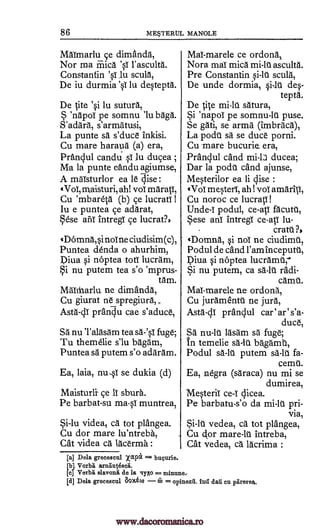 86 METERUL MANOLE
Malmarlu ce dimanda,
Nor ma Mica 'sT l'asculta.
Constantin '0 lu sculg,
De iu durmia '0 lu destepta.
De site 'si lu suturA,
'napol pe somnu '1u bAga.
S'adArA, s'armAtusi,
La punte sa s'duce inkisi.
Cu mare haraud (a) era,
PrAnclul candu sT lu ducea ;
Ma la punte eftndu agiumse,
A mAIsturlor ea 16 dise :
Vol, maisturi, ah! vol maratl,
Cu 'mbareSA (b) ce lucrati 1
Iu e puntea ce adarat,
Sese anT intregT ce lucratn
gDomna,si noT ne ciudisim(c),
Puntea denda o ahurhim,
Diva si noptea tots lucrAm,
Si nu putem tea s'o 'mprus-
tam.
MAItharlu. ne dimanda,
Cu giurat ne spregiura,,
Asta-41 prandu cae s'aduce,
SA nu TalAsam tea WO. fuge;
Tu themelie s'lu bAgAm,
Puntea sä putem s'o adarAm.
Ea, laia, nu,sT se dukia (d)
Maisturli ce 1T sbura.
Pe barbat-su ma-sI muntrea,
Si-lu videa, cd tot plangea.
Cu dor mare lu'ntreba,
Cat videa ca lacerma :
MaT-marele ce ordonk
Nora maT mica mi -lu ascultA.
Pre Constantin si-1l scula,
De unde dormia, si1> des-
teptA.
De sire mi-1U satura,
Si 'napoT pe somnu -lu puse.
Se gat, se army (imbraca),
La podu sa se duce porni.
Cu mare bucurie. era,
Pranclul cand ducea;
Dar la podu cand ajunse,
Mesterilor ea li dise :
(Vol mesteri, ah! 'vol amaritl,
Cu noroc ce lucrat,11
podul, ce-aST facutu,
Sese anT intregi ce-aST lu-
cratt
(Domna, si noT ne ciudirnt,
Podul de cand l'am inceputt,
Diva si noptea lucramt;
Si nu putem, ca s6.-111 radi-
camt.
MaT-marele ne- ordona,
Cu juramentt ne jura,
Asta-di pranclul car'ar's'a-
duce,
sa nu -lU lasam sa fuge;
to temelie bAgamt,
Podul sa-la putem sä-10. fa-
cemt.
Ea, negra (saraca) nu mi se
dumirea,
Mesteril ce-I dicea.
Pe barbatu-s'o da mi-1U pri-
via,
Si-lt vedea, ca tot plangea,
Cu Or mare-1U intreba,
Cat vedea, ca lacrima :
[a] Dela greceseul rpec = bucurie.
[bl Vorbii arnautesed.
[c] Vorbri slavonA de la IyAo = minuue,
id] Dela grecescul 80.x6(0 w = opinezti. tad dull cu prtrerea,
Uncle-i
sa-la
?.
www.dacoromanica.ro
 