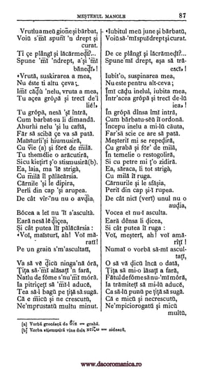 ME.5TERilL MANOLB 87
Vrutlu a m et giorie si b arb at,
Void s'Enl drept si
curat.
Ti ce plangi si lacarme0...
Spune 'ndrept, a'si 'ffaT
banedTs !
(Truth, suskirarea a mea,
Nu este ti altu
'nelu, vruta a mea,
Tu acea graph si treci de'l
lie!,
Tu grepa, nesa intra,
Cum barbat-su Ii dimanda.
Ahurhi nelu 'si lu caftd,
Far sa sciba ce va sa path.
MaTsturli'si hiumusira,
Cu vie (a) si thre de friila.
Tu themelie o ardcutird,
Si cu kietiri s' o stismusira(b).
Ea, laia, ma 'le striga,
Cu Mild it palaearsia.
Carnile 'si le dipira,
Peril din cap 'si arupea.
De cat vir:'nu nu o avdiat
Bocea a lei nu 'IT s'asculta.
Eard nesa le eficea,
Si cat putea ill palacarsia :
(Vol, maTsturI, ah! Vol ma-
rati
Pe km grain s'm'ascultatl,
Va sd ye dicd ninga'na bra,
Tits sd -'mi alasatI 'n fara,
Natlu de fame s'nu'friT mara.
Ia pitriceti aduce,
Tea sä-1 bag . pe tits sa suga.
Ca e mic> si ne crescutd,
Ne'mprustatd multu minut.
(Iubitul meg June si barbatt,
Void sa2mTspuIdreptsi curat.
De ce plangT si lacramecy?...
Spune'mT drept, asa sa tra-
escis
Iubit'o, suspinarea mea,
Nu este pentru alt-ceva ;
tmi caclu inelul, iubita mea,
Intr'acea gropa si treci de -1u
leas !
tn gropa dinsa ImI intra,
Cum barbatu-sed ii ordona.
Incepu inelu a mi -1u cauta,
Far'sa scie ce are sa pats.
MesteriT mi se repeclira,
Cu graba si fOr' de mild,
tn temelie o restogolira,
Si cu petre mi zidira.
Ea, saraca, li tot strigh,
Cu mild 11 ruga.
Carnurile si le sfasia,
Peril din cap si-1 rupea.
De cat nici (ver1) unul nu o
Vocea el nu-T asculta.
Eard densa li dices,
Si cat putea IT ruga :
Vol, mesteri, ah! vol ama-
ricY
Numal o vorba sa -ml ascul-
taV,
0 sa va dice inch o data,
Tita sa mi-o lasacf a bra,
Fatul de fame sa nu-'mi mara,
Ia tramiteil aduce,
Ca sa-1u punt pe tith sa sugd.
Ca e mict. si necrescuth,
Ne'mpiciorogatd si micu
multd,
[a] Vorbli greedseli de olx gralnt
[1:4 V.orba atismusirii vine del 2vaCco = zideseti,
_spuiii
ceva-,
ca4
'sT
sh mi-lt
'n'
Imt
sa
-
t'o
au4ia,
I
=
www.dacoromanica.ro
 