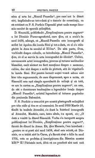 92 MEFERUL MANOLE
Bona 0 arta lit Manuil Panselin ", pre care not le ditmit
implinindu-ne tot-o-data i o datorie de con.sciintii, ca
aratilant en P. S. Porfirie Uspenski peri unde merge ltico-
mia omulut de specula edit ifica.
D. Simonidi, publicIndit Ecsplicatiunea pentru zugravi"
a lit Dionisie Furno-agrafiotul, care slice, cA, a scris'o in
anul 1458, adaugit, cit Manuil Panselin este iconograft al
sc6lei lui A.polon din insula Simi 0 tot-o-data, cg, el s'a edit-
geritil la Aton in seculul al XI -lea ". De altit parte, D-sa,
vorbindt despre culorile, ce intrebuinta Manoil Panselin ",
dice, &I el se servia in arta iconografia de Viotita". Cu 16re,
necunoscutit arta iconografice,-precum ci tuturor scriitorilor
bizantini, carii nicaeri nu fact mentiune despre o asemene,
cul6re, dar nisi despre o scold, de picturru, s6A de vapsitorie
in insula Simi. Noi pentru lectork no§tri vomit aduce aid
kiar tote argumentele, de care dispunemit, spre a ari.ta,
Simonidi este unit simplu speculantt de sciinVi, ci ca tett,
ce are in cartea sa Ecsplicaciune pentru zugravi ", nu este,
de cat o denaturare tendenti6se a legendelor locale despre
ganuil Panselin", artistul legendarit al tuturor poparelor
din peninsula Balcanicii,.
P. S. Porfirie a urmaritt pre acestit plastograft sciintificii
pre t6te caile ci 6ca ce ni comunicii. In anul, 1859 Martie 10,
fiindit in 'multele Atonului, s'a dust la bAtrinul iconograft
al Atonului, Mackie, care, intre altele, spust, cd, ; 0
data a venitil la dinsul Simonidi. Vorba s'a inceputt asupra
publicatiuna lit Dionisie, Ecsplicati-une pentru zugravi",
&mita, de dinsul in Atena. Et, Slice Macarie, l'am intTebatit :
pentru ce al push aici anul 1458, sand este sciutti, cg, Dio-
nisie, ce a teat _aid' in Carea, l'a fitcutt sieci o kilie in anul
1701, ceia ce probeza ci inscriptiunea din Biserica aoestei
kilh?" E! Parintele met, (Ida, eil nu punOmil aid unt ant
aid;
sa
T-a
ca
www.dacoromanica.ro
 