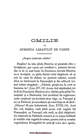 OMIT_II
LA
DUMINICA LASATULUT DE CARNE
,Despre judecata viitOr8"
Fratilor! In tote qilele Biserica ni presintg, eke o
inv6c6tura, pre carea not urmand-o, putemil deveni
din ce in ce mai buni. In Duminica trecuta Biserica
ne-a inv6tatti, cu pilda fiiului celul risipitord, cä, §i
nol, in casu de cAdere, ne putenau mantui, numai
deal, ne intorcemil la Dumneq.et si din adincul ini-
mei nostre strigamti : Parinte, gresit-am la cert.]. si
inaintea ta". (Luc. XV, 19) Acum doh sdpt6manT, tot
in di de Duminica, Biserica ni-a oferitii., prin pilda Va-
mesului si a Fariseului, doh modelurl de rugaciune,
unde crestinul era invitatil ease roge, ca Vamesul si
nu ca Fariseul, si cercethndu-siconsciinta sa sá slice :
Domne! -fii mie indurntorii. (Luc. XVIII,13). Acei
din uoi, fratilor, carii p6n6 acum s'au rugatti lint
Dumneqeil, ca Vamesul, seu carii, ca fiiul risipitoril,
s'a reintorsii la Pkintele -cerescii si cu inima infranta
qi umilitg, s'ati rugatu de ertare, pentru unii ca acestia
cuprinderea Evangeliei de asta-cy n'are sit-T sperie,
www.dacoromanica.ro
 