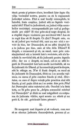 1100 OMItIE
Mind preste qi printre uluce, iscodimti kiar fapte din
vieta vecinulnY nostru, pentru ca sa le supunemti
judechtei n6stre. For6 a mai imulti ecsemplele, te
intrebt, frate creqtine, judeci seu nu faptele veci-
nulul Mind tu judechtort, nu judeci vieta mem-
brilor societAteT, recompensandti pre unii -qi pedep-
sinda pre alp? Si tine pate sa -ti nege dreptul, de
a r6splati dupre vrednicie pre servitorul MO Am sa
te rogu kiar sa flu dreptti. Ce Dreptti este, ca
tu sh, judeci pre vecinul WI, care nu are nici o ne-
voie de tine, _Tar Dumnecleti, sa nu aibh dreptul de
a te judeca pre tine, care aT tote dela Dinsul? E
drepth, o recunosch Si eh, ca omul, care prin cofi-
simtimentul seti a intratti intr'o societate, seu s'a in-
rolatti in serviciul tea, sa fie judecatti pentru faptele
sele ; dar nu e dreptti, ca omul, cel-ce se aft, le-
gath de Dunanecleti intr'unti modti inevitabilu, sa nu
fie judecattl de Dinsul, qi in consciint4ustila drepta,
ski to stanga sa. N'ar fi &sal drepth, ca omul sa
fie judecatti de Dumnecleti, dech nu i se acorda rag-
unea, cu carea el p6te cundsce binele qi r6u1, liber-
tatea, cu care el dupre vointh pate practica 1.6111 ski
binele, qi eel putin dech nu i se ardta kiar prin Filui
lug Dumnecleit calea mdntuire stile. Omului i s'a data
totes, p6te puree la ,drepta scaunuluX mArirei
lei Dunanecla." qi dee/ ne mai nadgulimti cu scapa-
rea de judecata viit6re, apoi aceste nu s-anth qi nu
potti fi, de cat pricinuiri intru plicate ".
II.
SA mergemti maT departe qi sa vedernti, cum are
sa se efectue judecata dumnecleesch, precum si ce
tn.?
diet ?
ce-'1U
www.dacoromanica.ro
 