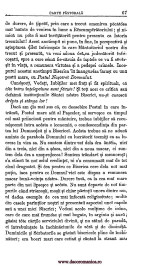 tARTE PXSTORAIA 67
de durere, de tipetil, prin care a trecut omenirea pocatdsa
mai 'nainte de venirea in lume a Racumperatoriulut ; ni-
mica nu p6te fi mai invetittoriii pentru presentu ca Istoria
trecutului! Acest anotimpit ni pune, in fine, in perspective §i
a§teptarea lei infricolate in care Mantuitoriul nostru din
trecut §i present-01 va veni adoua 6rd,ca judectitoriii
spre a cere s6mit fie-cdruia de faptele ce va fi s6ver-
sit in viata, a remunera virtutea §i a pedepsi crimele. Ince-
putul acestui anotimpil Biserica 'lit inaugur6zaiara§i on und
poste mare, cu. Postul Nafceref Domnulut
Cuno§ceti, Vedeti, Iub4ilor mei fraii fit spirituals, ca
tote intru intelepciune sunt fetcute! i tots aces ce criticit sat
defaima institutiunile- Santei n6stre Biserici, cunoscii
dripta stanga for !
Dace am is maT sus ca, cu deosebire Postul in care in-
trams, Postul mare ski al Parelor, ni servere ca timpul
eel mat priinciost pentru mantuire, trebue iubi ilor sa recu-
n6remil intro adsta o iconomid, o condescendiata din par-
tea Jul Duinnecled §i a Bisericel. Adsta trebue sii, ne aduca
aminte de parabola Domnului cu lucratorit tocmici ca sa lti-
creze in viea sa. Nu suntem dintre-tet dela bra Ant6ia, Dia
din a treia, tact din a §esea, nici din a noua macar, ci sun-
tern dela 6ra a unsprolecea! Suntem trandavi i somnoroli;
s'a stinsit in nol zelul credirqei, ni s'a constunatit mai de tot
eleul dragostel. Si dm pentru ce Biserica cere dela not mai
putin, iaca pentru ce Domnur-viel este dispus a remunera
macar bums-voirqa nostra. Durere inet, ca la cea mai mare
parte din not lipsere §i adsta. Nu sunt departe de not tim-
purile and straano0i, mo§ii §i chiar parintil unora dintre um,
ni dadea esemplu de cea mai infocata religiositate; multe
din casele parinOlor no§tri ni presentaii aspectul unei capele
sad a unei mid Biserici ; Vedeal acolo mulfime de ic6ne,
care de care mai frinnose i maT bogate, in argintu §i aura ;
gasiaT t6te crirOle serviciului divinit, ci nu stand de parade,
ci intrebuincate la inchiniiciunile de seri'', §i de dimin4d.
Duminicile i Serbatorile se gi-tsiait bisericele pline de inchi-
nittori; era Doerr marl care cetiati §i cantaii la strand mai
i
infri-
cogent,
si
nu-g
i
www.dacoromanica.ro
 