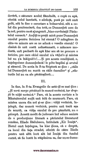 LA DUM1NICA LASATULIA DFr CARNE 103
deverii., o shturare aceluZ flamenda, o cups cu aph,
oferith celuT insetatii, o sdrenth, push, pe unto °mii
golt, seu in fine o cercetare a bolnavulul, seri a ce-
hii din penitenciard, eca tottt, ce Dumnesleti cere de
1a nol, pentru ca sa ajungemil bine-cuventatiI Phrin-
teluY cerescti." Audi ce pretti mice pune Dumnesleti
omuluY pentru fericirea lul eterna? 0 mangAere de
cate-va minute are se ne aduch o veselie eterna! 0
chainh de unit costa neingmnatti, o mAncare mo-
des.* unit pacharti de aph Mar are sh ne procure o
fericire, pre care okiul omulul n'a v6c4ut'o i mintea
lul nu tio'a inkipuit'o !... Si pre aceste conditiunY, o,
intelepciune dumneqeesch! le pate implini i avutul
i shracul. De aceia in S-ta Sriptur, se lice : chile
lui Dumneq.e-h nu suntti ca chile 6menilor" qi sfa-
turile luT nu ca ale p6catosilorti...
III,
In fine, in S-ta Evangelic de asta-4Y se maY dice :
voril merge p&atop't in munch vectnicei, tar drep-
M in vieca vectnicet." Pare, ca, la aceste cuvinte a le
MAntuitoruld auslA unit felt' de murmurti. Pare, ch,
mintea unora din noT si-ar slice : vieth vecinich,
dar munch vednich, pentru unit train asa
de ticurtii., ca via omulul de pre phmentii, nu o
pricepti. Acestri modii de judecare imY aduce aminte
de o productiune literary a parinteluT literatureT
romAne, Eliade Radulescu, intitulath, Kir Ionith".
Bietul omi`i iutelegea, ba kiar slicea, ca e dreptii,
ca locul din fata stradeY, oferitii de chtre Iliade
pentru unit girl loco alit lui Ionith din fundul
curteY, sa fie luatti in sthpanirea sa, dar nth se dume-
A,Sfi
by-
www.dacoromanica.ro
 