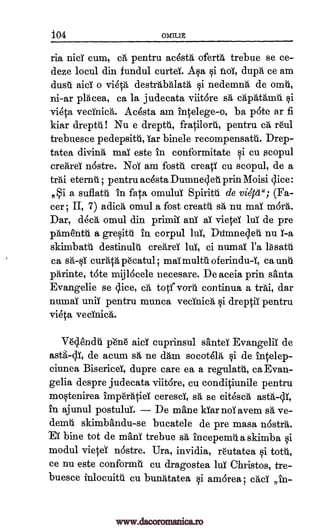 iO4 OMILIt
ria nici cum, a, pentru acestA ofertg, trebue se ce-
deze locul din fundul curtei. A§a i faoi, dupA ce am
dust. aid o vieta destrtibalatA qi nedemnA de onaii,
ni-ar pracea, ca la judecata viitore s`d capatAmiii. §i
vieta vecinica. Avesta am intelege-o, ba pote ar fi
kiar dreptd! Nu e dreptti, fratilorti, pentru Ca, reul
trebuesce pedepsitti, car binele recompensatti. Drep-
tatea diving mai este in conformitatei cu scopul
creitrei nOstre. Noi am fostit creati cu scopul, de a
teal eternt ; pentru ac6sta Dumnesi et. prin Moisi slice :
4i a suflatt in fata °multi)! Spiritti de viOcel"; (Fa-
cer r II, 7) adicA omul a fost create s'a nu mai m6rA.
Dar, d6c6, omul din primii ani al vietei lui de pre
pAniesntb. a greOtti in corpul lui, Dtimnesleti nu I-a
skimbatt destinuld creArei lui, ci numal l'a lbsatti
ca curata pecatul ; mai multit oferindu-Y, ca unit
pArinte, tote mijlOcele necesare. De aceia prin santa
Evangelie se q.ice, ca totivoril continua a trAi, dar
numal unit pentru munca vecinica §i dreptii pentru
vieta vecinica.
Veslendti p'e'ne aid cuprinsul santei Evangelii de
astg-sli, de acum sh ne dam socotelit i de intelep-
ciunea Bisericei, dupre care ea a regulatii, ca Evan-
gelia despre judecata viitore, cu conditiunile pentru
moqtenirea imperatiei ceresci, sh., se eitesa,
in ajunul postului. De mane kiarnoiavem sa ve-
demii skimbandu-se bucatele de pre masa nOstra.
/EY bine tot de maul trebue sa incepemila skimba §i
modul vietei n6stre. Ura, invidia, reutatea i totU,
ce nu este conformti cu dragostea lul Christos, tre-
buesce inlocuitu cu bunAtatea §i amOrea; cad in-
salt
astA-cli,
www.dacoromanica.ro
 