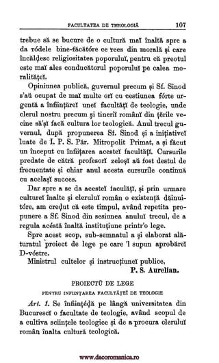 FACULTATEA DE THEOLOGIX 107
trebue sh se bucure de o cultura mai malt spre a
da vide le bine-facat6re ce tees din moral& qi care
incalclesc religiositatea poporuluT, pentru ca preotul
este maT ales conducittorul poporuluT pe calea mo-
ralitatei.
Opiniunea publica, guvernul precum i Sf. Sinod
s'au ocupat de maT multe orT cu estiunea forte ur-
genta a infiintareT uneT facultag de teologie, unde
clerul nostru precum i tinerii romans din t6rile ve-
eine sa'§1 facA cultura for teologica. Anull trecul gu-
vernul, dupa propunerea Sf. Sinod §i a initiativeY
hate de 1. P. S. Par. Mitropolit Primat, a qi facut
un in.ceput cu infiitarea acesteT facultatY. Cursurile
predate de catra profesorT zeloqi atll lost destul de
frecuentate qi chiar anul acesta cursurile continua
cu acelaT succes.
Dar spre a se da acesteT faculatT, i prin urmare
eultureT inalte i cleruluT roman o existenta dainui-
tore, am crqut ca este timpul, avand repetita pro-
punere a Sf. Sinod din sesiunea anului trecul, de a
regula acesta Malta institutiune printr'o lege.
Spre acest scop, sub- semnatul a 0 elaborat ald-
turatul project de lege pe care '1 supun aprobareY
D-vostre.
Ministrul cultelor i instructiund publice,
P. S. Aurelian.
PROIECTU DE LEGE
PENTRU INFIINTAREA FACULTXTEI DE TEOLOGIE
Art. 1. Se Infiinteda pe langh universitatea din
BucurescY o facultate de teologie, avand scopul de
a cultiva sciintele teologice i de a procura oleruluT
roman inalta cultura teologica.
www.dacoromanica.ro
 