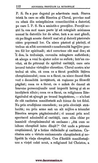 112 ADLINAREA PREOTILOR LA MITROPOLIg
NI,
P. S. Sa a pus degetul pe adev6rata rank. Starea
trista in care se afla Biserica si Clerul, provine maT
cu sema din neimplinirea consciinci6sa a datorier,
pe care I. P. S. Sa a amintit-o preotilor. PreotiT no-
stri iu, cea mad mare parte '0i ail nahrginit misiunea
numaT in datoriile for de altar, fara a se maT gandi,
c`d, pe,lang5, aceste datoriT maT ail si datoriT pastorale
atre poporaniT lor. Ca nisce prtstori si pArintY, ei
trebue s'a, aibA necontenit o neadormita, ingrijire pen-
tru fiii for spirituals; ssa-T cerceteze cat maT des fa
li dea, la trebuintA, cuvenita mangAere suflet4sch;
sa, alerge a veni in ajutor celor ce suferh ; intr'un cu-
vent, sA, fie Otrunsi de spiritul caritatiT, care este
isvorul tutulor virtutilor chrestine. Clerul nostru n'ar
trebui sh uite, cA, ceea ce a fAcut posibita racirea
chrestinismuluT ; ceea ce a facut, ca nisce 6menT fara
verT o deosebith inveTatura, sA, rusineze pe filosofiT
pagans; ceea ce a facut, ca o man'a de 6meni sa,
brave'e persecutiunile unuT imperiti intreg si sh se
imult4scA zilnic; ceea ce a facut, ca religiunea R6s-
tignituluT sg, ajungA pe tronul impaeatesc, n'a fost
de cat caritatea manifestath, sub forme de tot felul.
Nu prin erudipiune omenesca ; nu prin elocinta stra-
lucia, ; nu prin aline sail un alt mijloc., a triumfat
Biserica asupra pAganismuluT ; ci numaT prin ace].
spectacol admirabil al caritatii, care silia chiar pe
inamicii chrestinismului s'a esclame- : flea cum se
iubesc chrestiniT intre dinsiT !" OA unde a p6truns
crestinismul, 'sT a intins rhdacinile si caritatea. Ca-
ritatea este o virtute eminamente chrestinesca si ne-
lipsita in viata chrestina". Cea d'antaiii manifestati-
uric a vietel celel nouii, a religiunel lui Christos, a
www.dacoromanica.ro
 