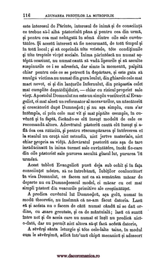 116 ADUNAREA PlIEOTILOR LA MITROPOLIE
este interesul de Pftrinte, interesul de inima si de consciintil
ce trebue 0,1 aiba pastoriuldpana si pentru cea din urtinft,
si pentru cea mai nebrtigatiti in s6mrt dintre oile sale cuven-
tittOre. §i acestu interestil sr/ fie necurmattil, de tote timpul
in tote local; si sit coprindit t6te vristele, trite conditiunile
t6te treptele vietei sociale. Inima pftrint6scft nu numai as-
tdptft ocasiuni, nu numaicautft sit vadtil lipsurile i s asculte
suspinurile ce i se adreskii, dar simte la momenta, palpita
chiar pentru cele ce se petrectil in depftrtare, si este gata sa
smulgiti victitina nu numai din gura leului, din ghiarele cele mai
marl nevoi, ci si din lanturile Infernului, din. prftpastia celei
mai cumplite desnftidiljduiri, chiar cu rizicul propriei sale
Apostolul Domnului nu este un simplu vestitoritt al Evan-
gelieT, ci mai alestil un reformator al moravurilor, un niisertitoritil
crescitoritl dup6 Dumne4eit ; si nu ma simplu, cum s'ar
intempla, ci prin cele mai vii si mai pip Cite esemple, in cu-
ventft si in faptiti, fIcAndu-se elu modekti de cele ce
recomandd altora. Adev6tatal pftstotiiu cautiti chi inset T si a-
6ea cea pentru rescumpftrarea intorcerea el
la staulul nu cruet nici ostendlA, nisi jertve materiale, nisi
chiar piropria sa vi6V1. Adevaratul pastoriu este asa de tare
inrIcheinatti in inima turmei sale cuvintfttore, incat fie-care
din oile pastoriel sale pururea ascultft glasul lui, pururea
urtineztit.
Acest tablotil Evangelicit push deja sub ochii si in fata
consciintei -n6stre, sa ne intrebtilmtil, Iubitilor conlucrittori
in viea Domnului, ce facem not ca sa senaftnrtitin railcar de
departe nu cu. Dumne4eescul model, ci mftcar cu eel mai
simpli "Astor' din veacurile primitive ale crestinittiltei.
A predica cuventul lui Dumneded, asa golti, numai in
modd theoretic, nu insdmnit eft ne-am facut datoria. Lase
eft si adsta nu o facem de catit numai andtil ni se dau or-
dine, cu mare greutate, si ca de mAntuialft; lash oft suntu
intre no' si de aceia care nu numai el insii nu predict nicl-
o-datft, dar nu permit nici altora adstft datorie,
A s6v6rsi Anta leturgie si t6te cele-lalte taine, in modul
cum le Oversimt, adie intr'unil chipti mecanicii psi adeseori
qi
vies.
qi
Insult
ft rfttacitft, §i §1
sa-qi fact
gi
'Id
www.dacoromanica.ro
 