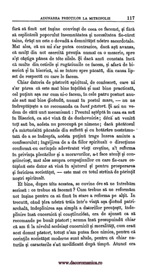 ADUNAREA PREOTILOR LA MITROPOLIE 117
Para sa fimil noT inqin.e convin§i de ceea ce facemtt, farm
sa esplicamil poporuluT insemnatatea i necesitatea fie -cares
taine, era i nu este o dovada a demnitaieT n6stre saceraotale.
Mai ales, ea nu mi s'ar putea contrazice, data avansa,
ca multi din noT esereita preutia numal ca o meserie, spre
a'ql c4tiga pAnea de tote zilele. §i dace amtt constata Inca
multe din, cetirile qi rugaciunile ce facem, qi afara de bi-
serica 11 in biserica, ni se intorc spre pacatd, din causa lip-
Bei de respectil en care le facem.
Chiar datoria de pastorill spiritual, de confesort, care ni
s'ar parea ea este mai bine intel6sa 11 mai bine practicata,
eel Minn. rar cum ni-o facem, in cele patru posturT anu-
ale sail mai bine qicenchl, numal in postal mare, nu no
indreptateqte a ne recomanda ca buns pastort i aci nu ve-
dem de ca.til unit mecanismil : Preutul alt6pta in casa-sa
in Biserica, ca ving, fiT de duchovnicie; deed ali venitd
top' sail ba, acdsta nu preocupa, pe nimene ; da', pacatosul
fea marturisitil pacatele din sufletil cu hotarare nestramu-
tata de a se indrepfa, aasta putinit trage luarea aminte a
confesorului; ingrijirea de a da fiilor spiritual) o directiune
conformil, =cu cerintele ad.everateT vied cre§tine, aVeforma
in privinta plecarilor qi a moravurilor, a-I face atenti §i con-
§ciincioli, mai ales asupra ocupatiunilor eu care fie-care ce-
tat6nu este dator sa vina in ajutorul qi pentru prosperarea
fericirea societatei, este mai cu totul str6ina de parintil
no§tri spirituali.
Ei bine, dupre tote acestea, se cuvine 6re sa ne intrebam
seriosti : ce trebue sa facemil ? Cum trebue sa ne reformam
noT pentru ca sa fimil in stare a reforma pe a1tiT. In
trecutt, cand tera nostra train intr'o viata aka licend patri-
archala, indeplinirea aka simply a datoriilor preuteqti, inde-
plinire insa cucernica qi coliqtiinci6sa, era de ajunsit ca sa
recomande pe buniT pastorT ; acuma insa presupuindil chiar
ca am fi la nivelul aceleia0 cucerniciT qi moralitati, cum erait
aces domni pastor!, totu§1 n'am putea face nimica, pentru ca
cerintile societatei moderne aunt altele, pentru ca chiar na-
turile §i caracterile s'atl modifieatil dupa timpti. Atunci era
aka
said
sa-I
¢i
alt(
ca
ei
gi
indne
www.dacoromanica.ro
 