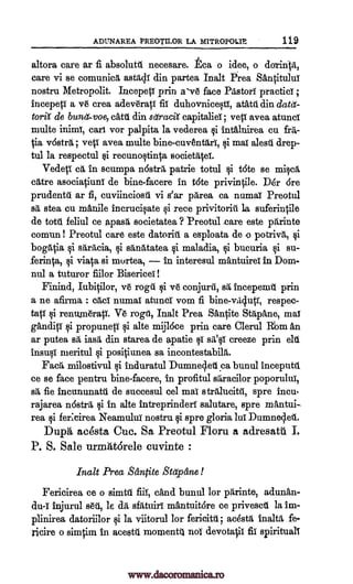ADLTNAREA PREOTILOR LA MITROPOLIE 119
altora care ar fi absolute necesare. La o idee, o durinlit,
care vi se comunica astadi din partea halt Eirea ShntituluT
nostru Metropolit. IncepetT prin asv6 face Pastors practici ;
incepetT a v6 crea adev'eratT fit duhovnieWT, atattl din datd-
twit' de bunet.voe, dbl. din sdraciX capitalia; yeti avea atunci
multe inimT, cart vor palpita la vederea gi intalnirea cu frit-
tia vostra ; yeti avea multe bine-cuventari, qi mai alesti drep-
tul la respectul 0 recunoltinta societatel.
Vedeci: ca in scumpa nostril, patrie totul 0 tote se milca
cite asociatiunT de bine-facere in t6te privintile. D6r Ere
prudently ar fi, cuviinciosti vi s'ar parea ca numai Preotul
sa stea cu manile incrucilate i rece privitoriti la suferintile
de totti feliul ce apasa societatea ? Preotul -care este parinte
comun! Preotul care este datoriit a esploata de -o potriva, qi
bogatia §i saritcia, i sitnatatea li maladia, §i bucuria §i su-
ferinca, qi viata si murtea, in interesul mantuirei in Dom-
nul a tuturor fiilor Bisericei !
Finind, Iubitilor, ye roga 0 ye conjurit, sa incepennl prin
a ne afirma : cad' numai atunci vom fi bine-villutT, respec-
tatT qi renuna6rap. Ire rogil, Inalt Prea Santite Stapane, mai
ganditi qi propuneti vi alte mij16ce prin care Clerul Rim in
ar putea sa iasa din starea de apatie qi sit'§i creeze prin chi
insult' meritul qi positiunea sa incontestabila.
Fad', milostivul qi induratul Dumneclell ca bunul inceputit
ce se face pentru bine-facere, in profitul saracilor poporultill
sit fie incununata de succesul eel mai stralucitil, spre ineu-
rajarea nostra qi In alte intreprindert salutare, spre mAntui,
rea qi feficirea Neamului nostru li spre gloria lui Dumneclet.
Dupa aeesta Cue. Sa Preotul Floru a adresatti I.
P. S. Sale urmatorele cuvinte :
Inalt Prea &incite Stapane!
Fericirea ce o simtll fiiI, dad bunul for parinte, adunAn-
d.u-T injurul sat, le da sfatuiri mantuit6re ce privescit la im-
plinirea datoriilor 0 la viitorul for fericitil; adsta inalta fe-
ricire o simtim in acest4 momenta not devota$ fit spirituals
www.dacoromanica.ro
 