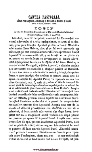 CARTEA PASTORALA
a Wit Prea Sdncitului Archlepiscop Mitropolit al Moldovel Suave!
Data 'in luna Noembrie 1882.
1CO SIP
Cu lur Durnne4ea, Arehiepiecopa Mitropolit Holdover qi. Suceva
(Urmare veil! pag. 64 No. 1, anul VII).
Iota deeT, cum Sf. Scripturd, cuventul lui Duranecleii, cu-
ventul adeverulul si a tot), intelepciunea, ne arata i ne des-
crie, prin gura Sfurtilor Apostob: chiar a insusi Mantuito-
rului. nostru Iisus Hristos, eine, i ce fel sunt proorocii eel
tainci-nosT, pe car): insusi Mantuitorul Hristos precum i Sfintii
ApostolT numesce antihristi, si ne invar, sa, ne pil.zim de
el, pentru ea, acestia lupth, cu inversunare in contra adev6-
Tatei,intelepciunI, in contra invetaturei lul Iisus Hristor, a
morale): santei Evangelic, a Sf-lor Apostoli, a sfintelor can6ne
si a invetilturei sec Maltose a sfintilor prirint): ac Bisericei.
Si daca am -urma cu citatiunile in acesr, privintit, s'ar putea
forma o carte intregit, dar credem cii, pentru acum este de
ajuns. Pe acestia Sf. Apostol Pavel, in Epistola sa cea I-a
carte Corinteni, cap. 5, scrie ca ntrebue a'i taia de la corpul bi-
sericeT §i a'T da Satanel spre chinuirea trupulni pentru ca sufletul lor
sg, se mantuiascg In Domnulul; nostru Iisus Hristos". Ace§tia
sunt ereticii earl turburit.astrgi Biserica lui Dumnecleti, tur-
burand consciintele bine-credinciosilor prin propagarea ide-
ilor lor r6tAcite, precum sunt i faptele lor desfranate, intre-
buintand Jibertatea cuvgntului si a preset de acoper6"ment
r6uttiteT lor, precum dice Apostolul. Acestia, sunt earl de la
adev6r ail r6tacitil. inv6tatura cea ski6t6sit nn vor sit o
prim6sc6,, ci dupd, poftele sale voescii a'sc alege lorusI inv6-
0,tori earl ail le mitguldscil, audul vorbindu-le dupii, placul
lor, precum ;le spune Sf. Apostol Pavel. Acestia sunt acele
isvore fart de apa, precum IT as6ma,nii, Apostolul Petru, norI
earl se pOrtg, de vaorT, cgrora negura intunericulul in -yea
se prtzesce. i dacri, marele Apostol Pavel Dascitilul nemu-
rilor" precum '1 numesce Biserica ne invata prin Epis-
tola carte Tesaloniceni. citar, mac sus cri, no1 credinciosil
trebue sit tinemu si traditiunile cart ne-am invetatti, ore prin.
milts fi
§i
1iva
al al
'T
Ii
www.dacoromanica.ro
 